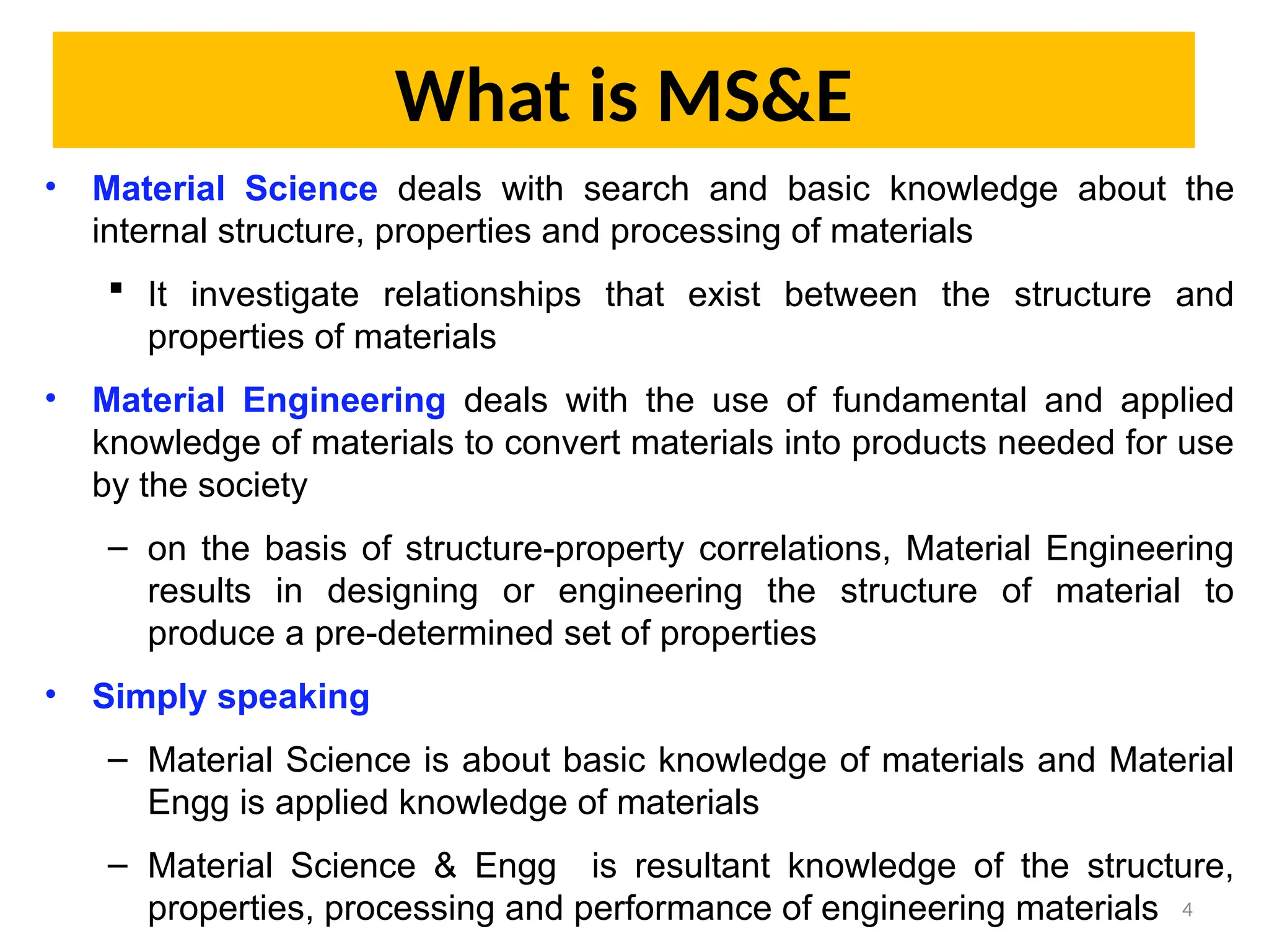 What is MS&E
• Material Science deals with search and basic knowledge about the
internal structure, properties and processing of materials
 It investigate relationships that exist between the structure and
properties of materials
• Material Engineering deals with the use of fundamental and applied
knowledge of materials to convert materials into products needed for use
by the society
– on the basis of structure-property correlations, Material Engineering
results in designing or engineering the structure of material to
produce a pre-determined set of properties
• Simply speaking
– Material Science is about basic knowledge of materials and Material
Engg is applied knowledge of materials
– Material Science & Engg is resultant knowledge of the structure,
properties, processing and performance of engineering materials 4
 