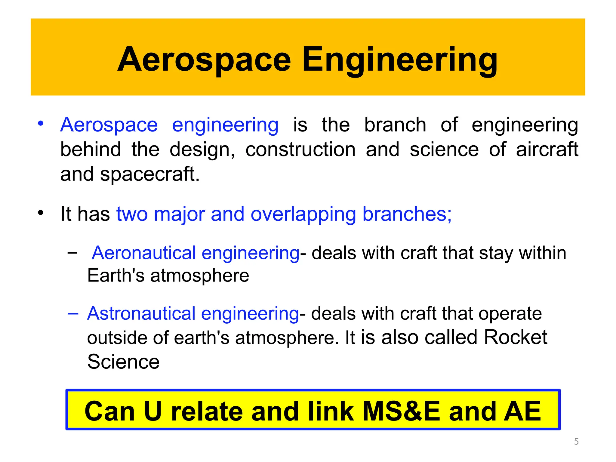 Aerospace Engineering
• Aerospace engineering is the branch of engineering
behind the design, construction and science of aircraft
and spacecraft.
• It has two major and overlapping branches;
– Aeronautical engineering- deals with craft that stay within
Earth's atmosphere
– Astronautical engineering- deals with craft that operate
outside of earth's atmosphere. It is also called Rocket
Science
5
Can U relate and link MS&E and AE
 