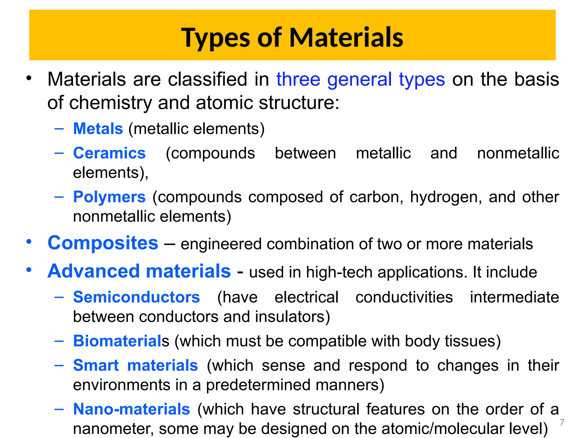 Types of Materials
• Materials are classified in three general types on the basis
of chemistry and atomic structure:
– Metals (metallic elements)
– Ceramics (compounds between metallic and nonmetallic
elements),
– Polymers (compounds composed of carbon, hydrogen, and other
nonmetallic elements)
• Composites – engineered combination of two or more materials
• Advanced materials - used in high-tech applications. It include
– Semiconductors (have electrical conductivities intermediate
between conductors and insulators)
– Biomaterials (which must be compatible with body tissues)
– Smart materials (which sense and respond to changes in their
environments in a predetermined manners)
– Nano-materials (which have structural features on the order of a
nanometer, some may be designed on the atomic/molecular level)
7
 