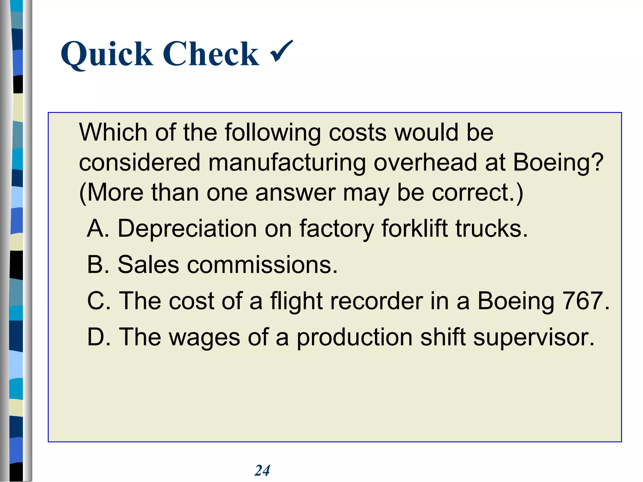 24
Quick Check 
Which of the following costs would be
considered manufacturing overhead at Boeing?
(More than one answer may be correct.)
A. Depreciation on factory forklift trucks.
B. Sales commissions.
C. The cost of a flight recorder in a Boeing 767.
D. The wages of a production shift supervisor.
 