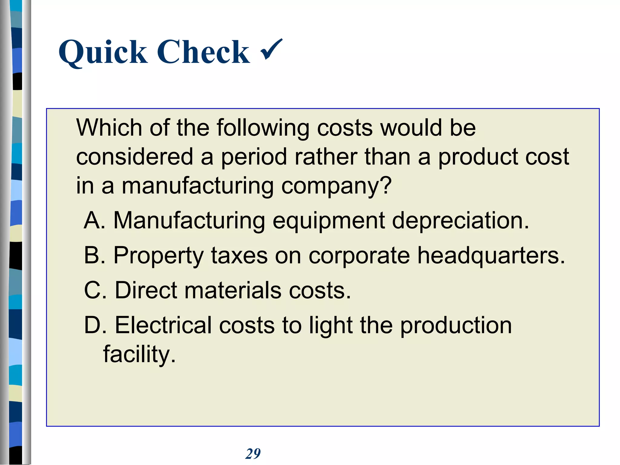 29
Quick Check 
Which of the following costs would be
considered a period rather than a product cost
in a manufacturing company?
A. Manufacturing equipment depreciation.
B. Property taxes on corporate headquarters.
C. Direct materials costs.
D. Electrical costs to light the production
facility.
 