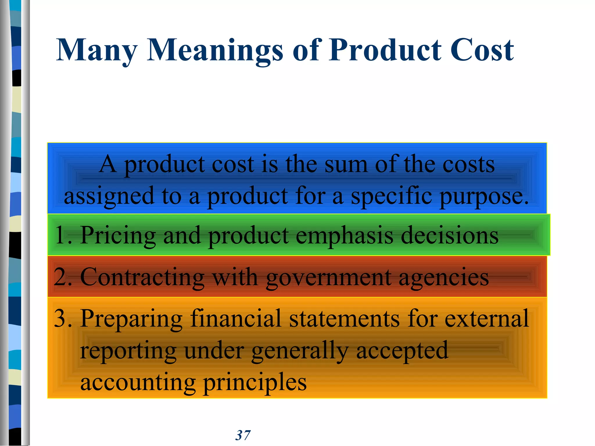 37
Many Meanings of Product Cost
A product cost is the sum of the costs
assigned to a product for a specific purpose.
1. Pricing and product emphasis decisions
2. Contracting with government agencies
3. Preparing financial statements for external
reporting under generally accepted
accounting principles
 