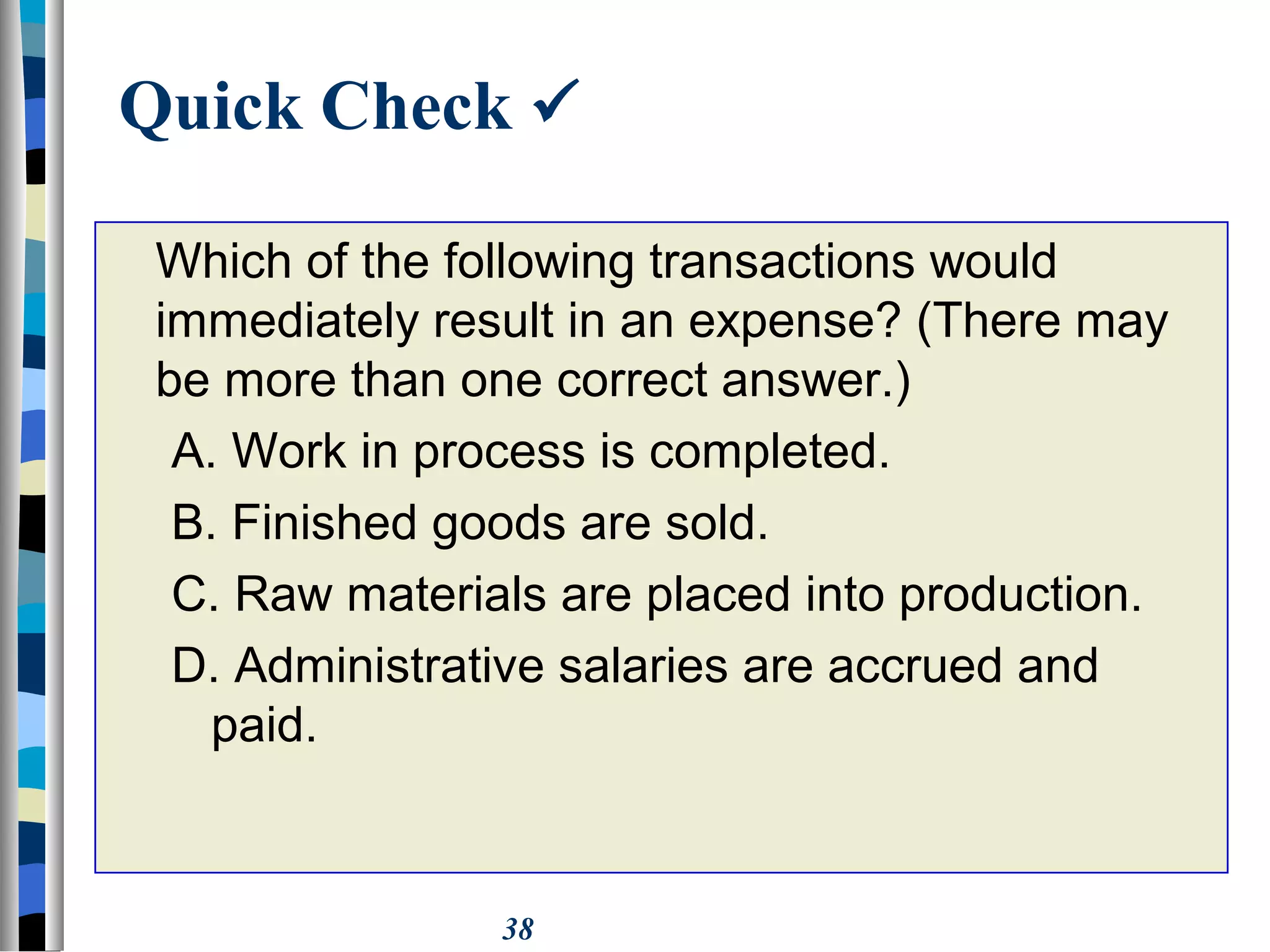 38
Quick Check 
Which of the following transactions would
immediately result in an expense? (There may
be more than one correct answer.)
A. Work in process is completed.
B. Finished goods are sold.
C. Raw materials are placed into production.
D. Administrative salaries are accrued and
paid.
 
