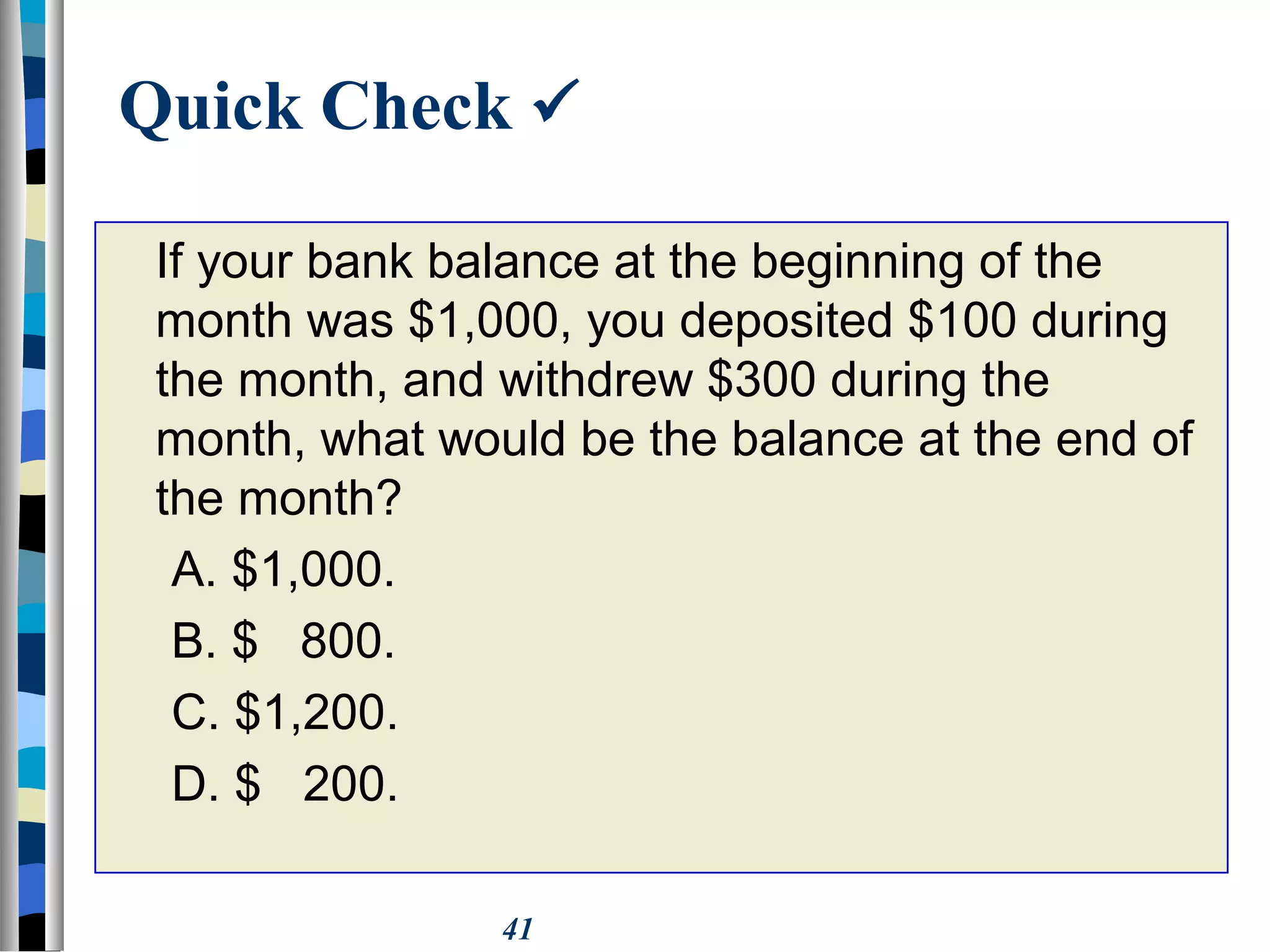 41
Quick Check 
If your bank balance at the beginning of the
month was $1,000, you deposited $100 during
the month, and withdrew $300 during the
month, what would be the balance at the end of
the month?
A. $1,000.
B. $ 800.
C. $1,200.
D. $ 200.
 