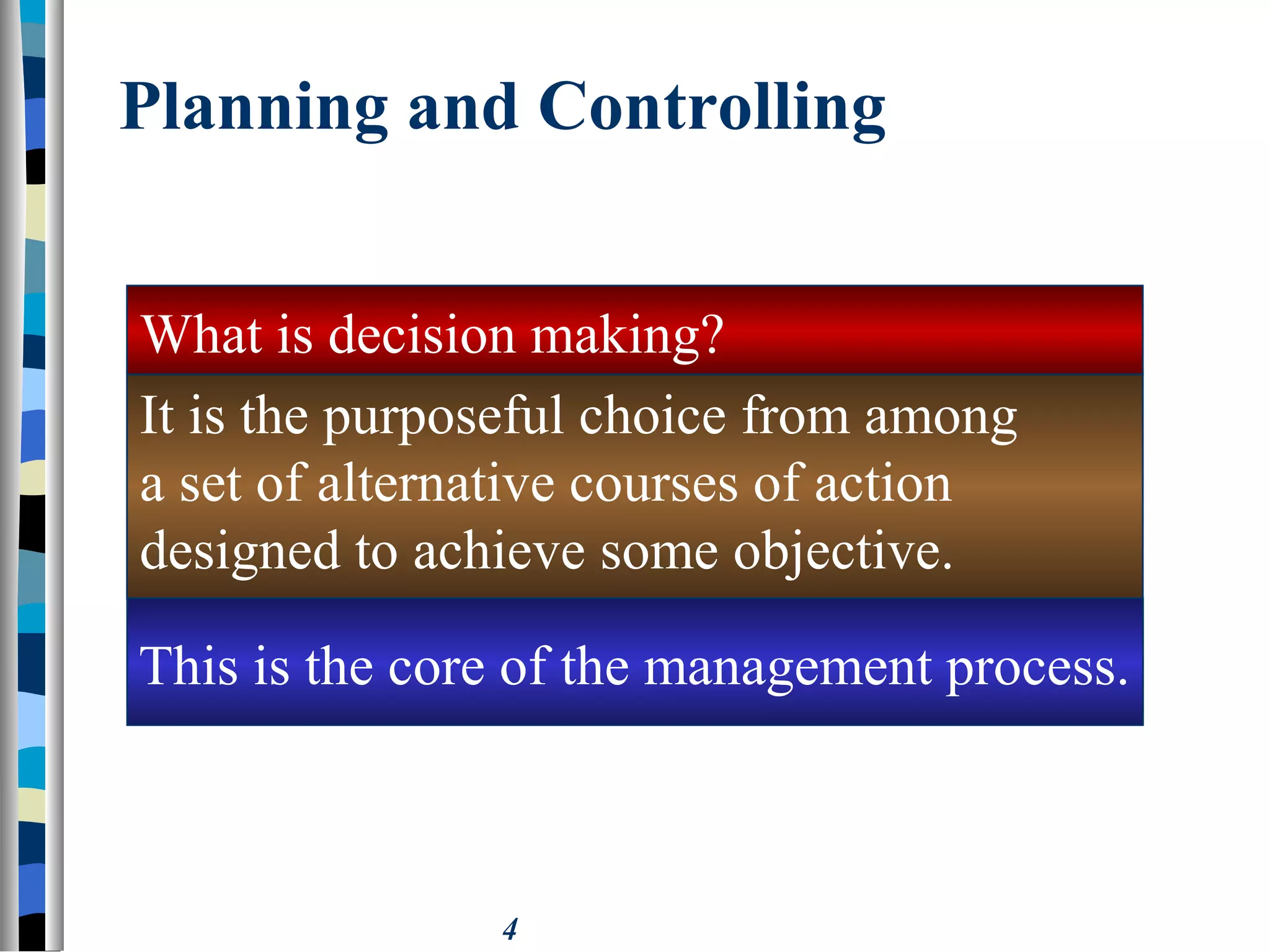 4
Planning and Controlling
It is the purposeful choice from among
a set of alternative courses of action
designed to achieve some objective.
What is decision making?
This is the core of the management process.
 