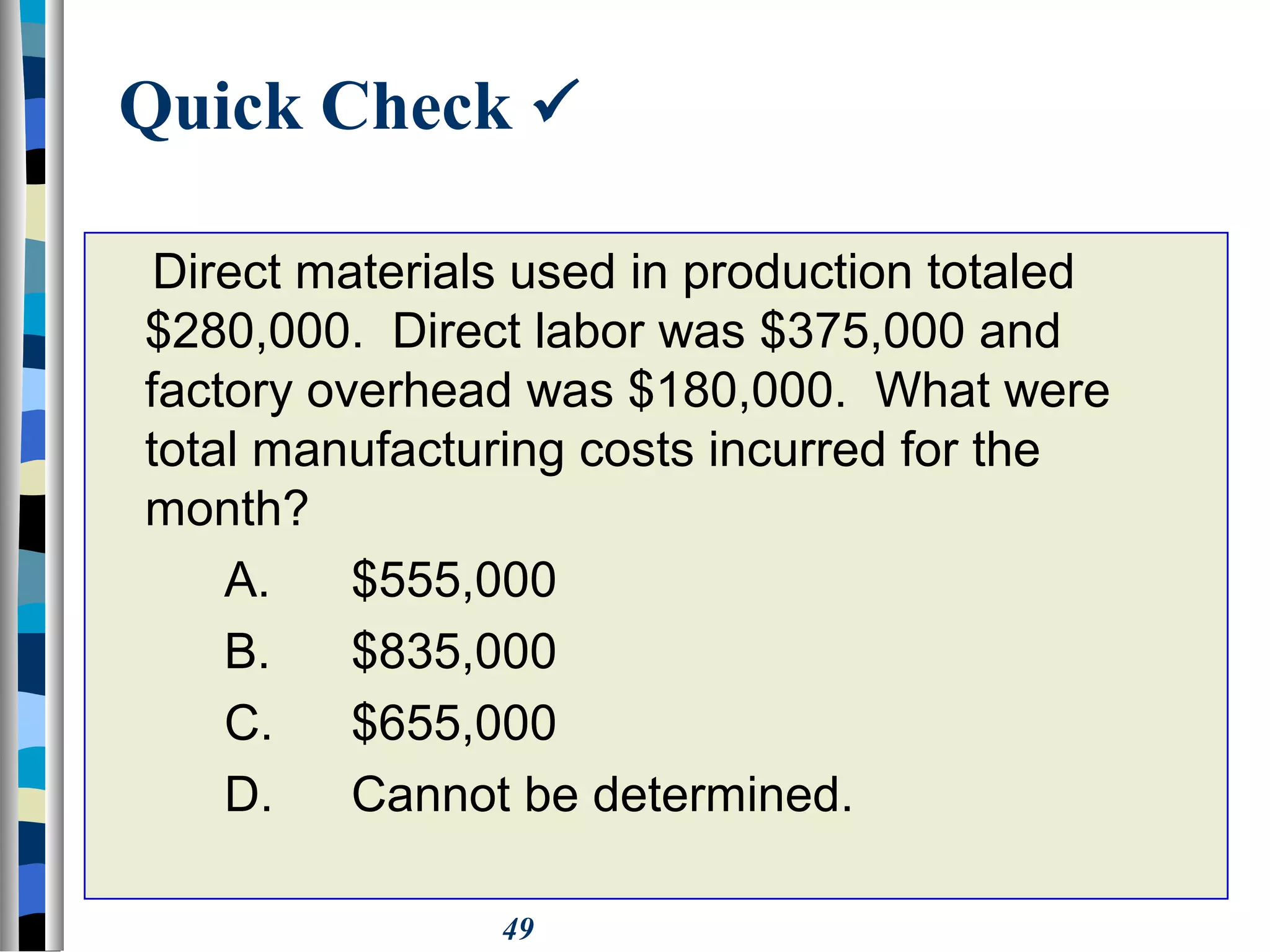 49
Quick Check 
Direct materials used in production totaled
$280,000. Direct labor was $375,000 and
factory overhead was $180,000. What were
total manufacturing costs incurred for the
month?
A. $555,000
B. $835,000
C. $655,000
D. Cannot be determined.
 