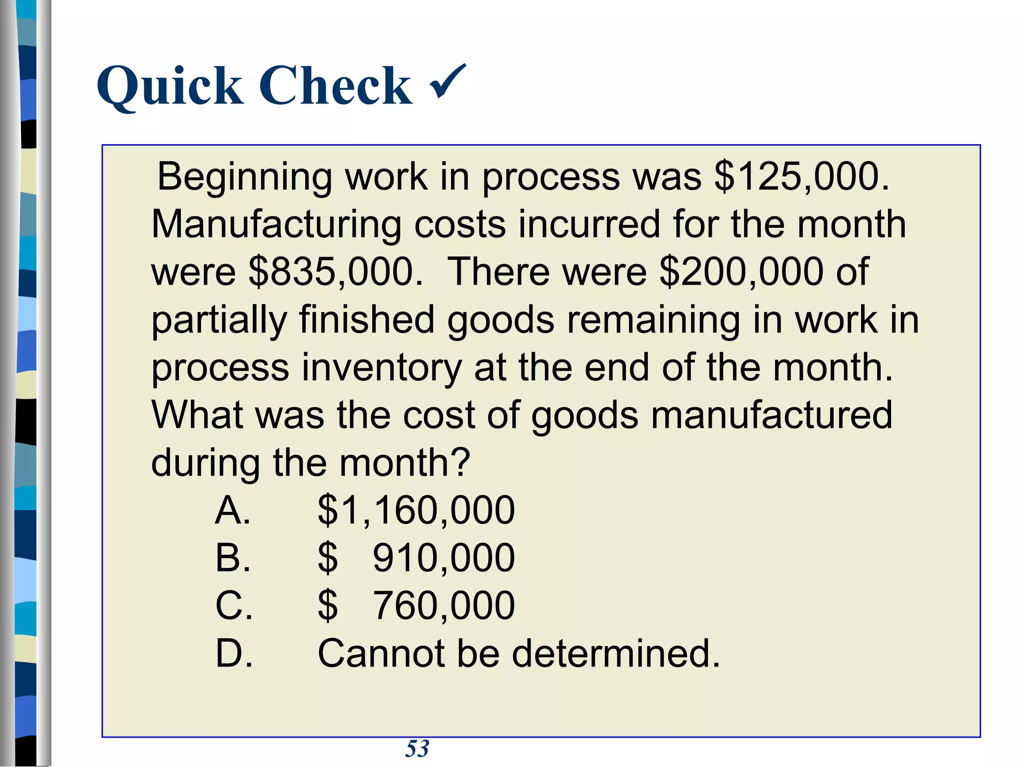 53
Quick Check 
Beginning work in process was $125,000.
Manufacturing costs incurred for the month
were $835,000. There were $200,000 of
partially finished goods remaining in work in
process inventory at the end of the month.
What was the cost of goods manufactured
during the month?
A. $1,160,000
B. $ 910,000
C. $ 760,000
D. Cannot be determined.
 