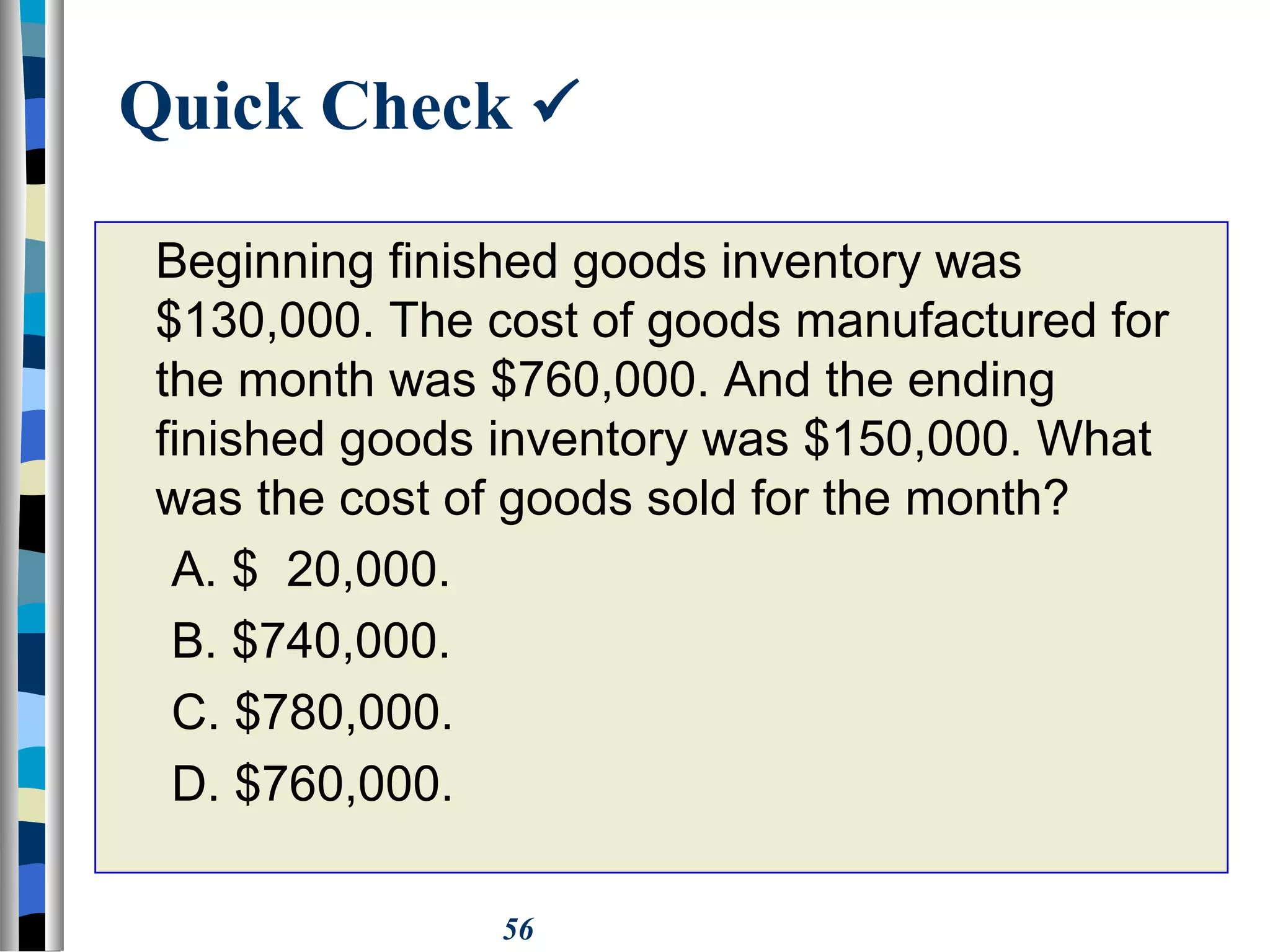 56
Quick Check 
Beginning finished goods inventory was
$130,000. The cost of goods manufactured for
the month was $760,000. And the ending
finished goods inventory was $150,000. What
was the cost of goods sold for the month?
A. $ 20,000.
B. $740,000.
C. $780,000.
D. $760,000.
 
