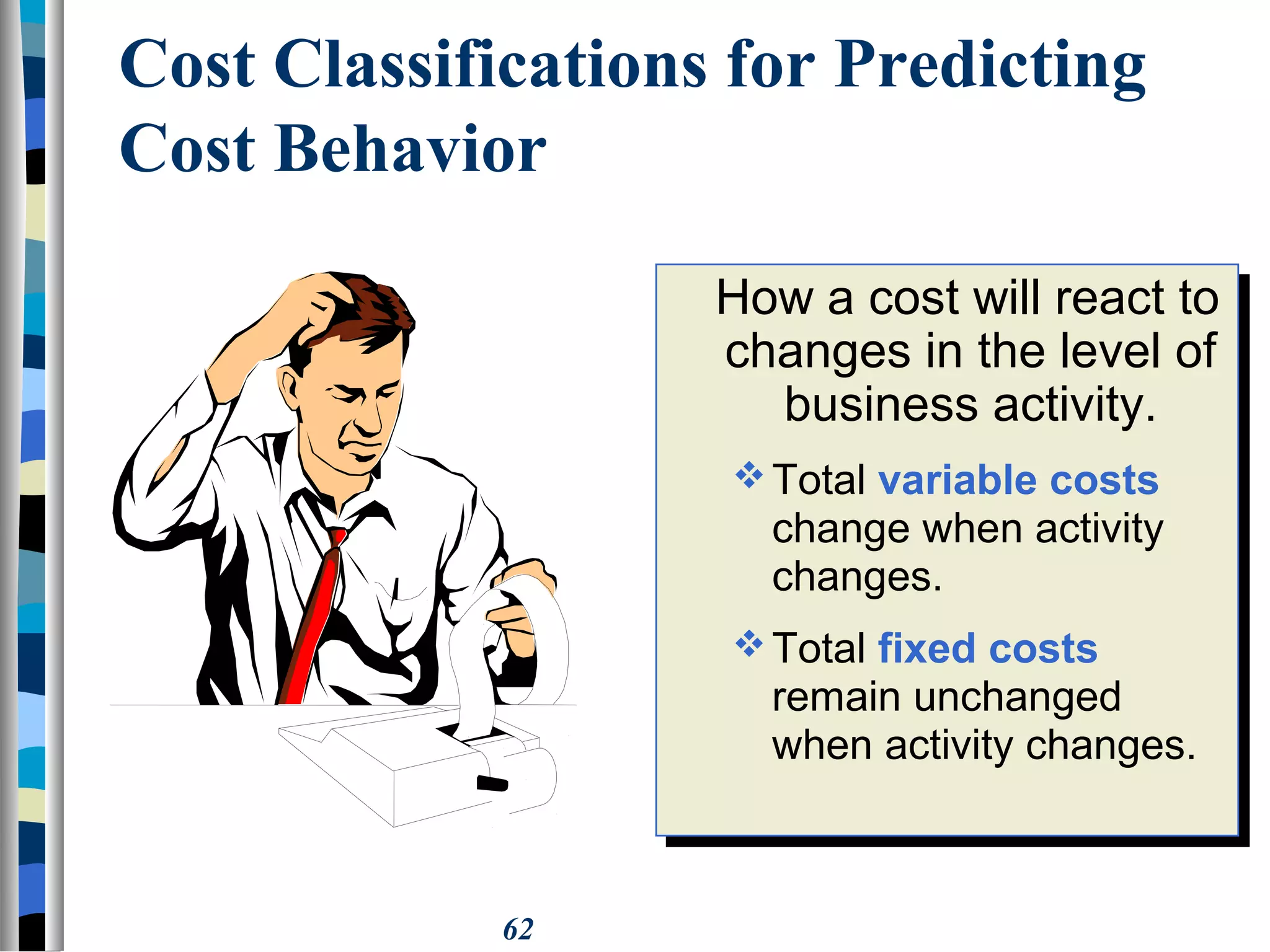 62
Cost Classifications for Predicting
Cost Behavior
How a cost will react to
changes in the level of
business activity.
Total variable costs
change when activity
changes.
Total fixed costs
remain unchanged
when activity changes.
How a cost will react to
changes in the level of
business activity.
Total variable costs
change when activity
changes.
Total fixed costs
remain unchanged
when activity changes.
 