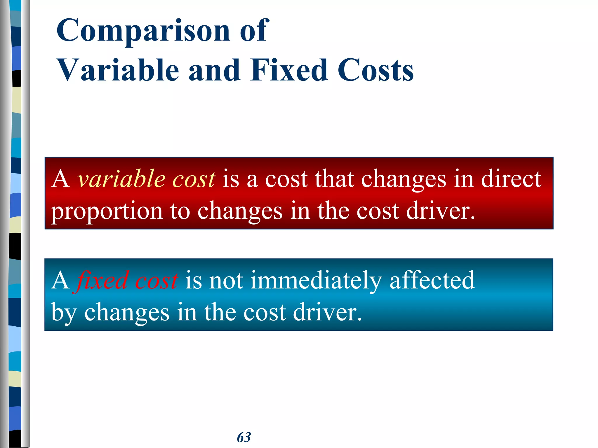 63
Comparison of
Variable and Fixed Costs
A variable cost is a cost that changes in direct
proportion to changes in the cost driver.
A fixed cost is not immediately affected
by changes in the cost driver.
 