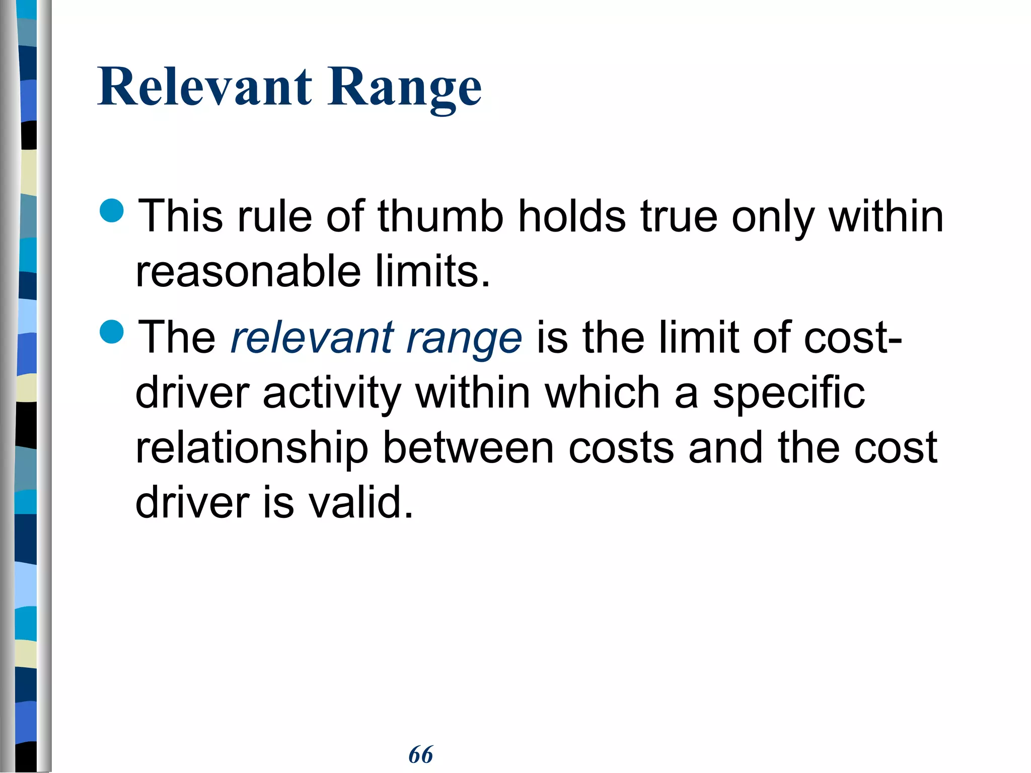 66
Relevant Range
This rule of thumb holds true only within
reasonable limits.
The relevant range is the limit of cost-
driver activity within which a specific
relationship between costs and the cost
driver is valid.
 