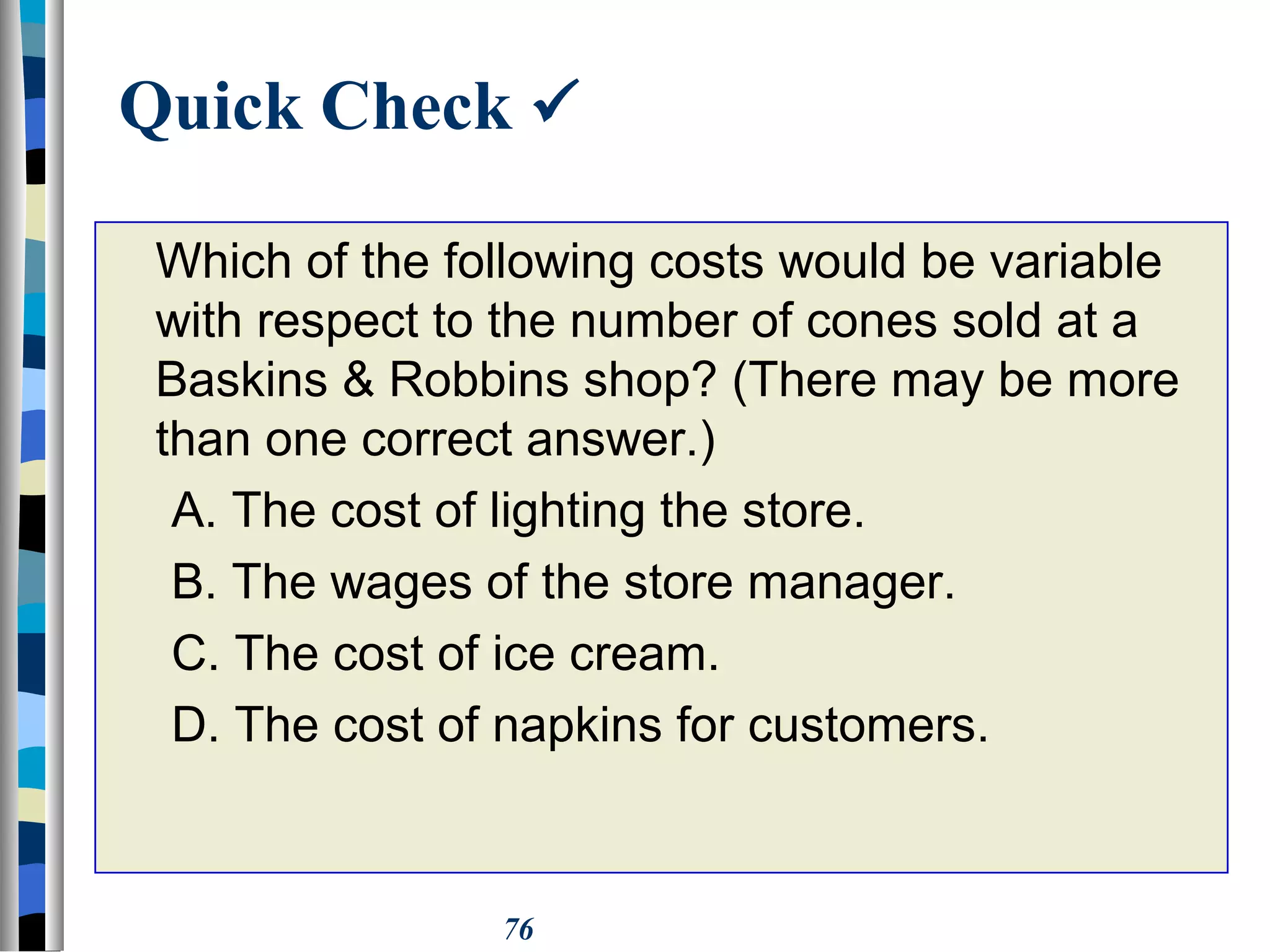 76
Quick Check 
Which of the following costs would be variable
with respect to the number of cones sold at a
Baskins & Robbins shop? (There may be more
than one correct answer.)
A. The cost of lighting the store.
B. The wages of the store manager.
C. The cost of ice cream.
D. The cost of napkins for customers.
 