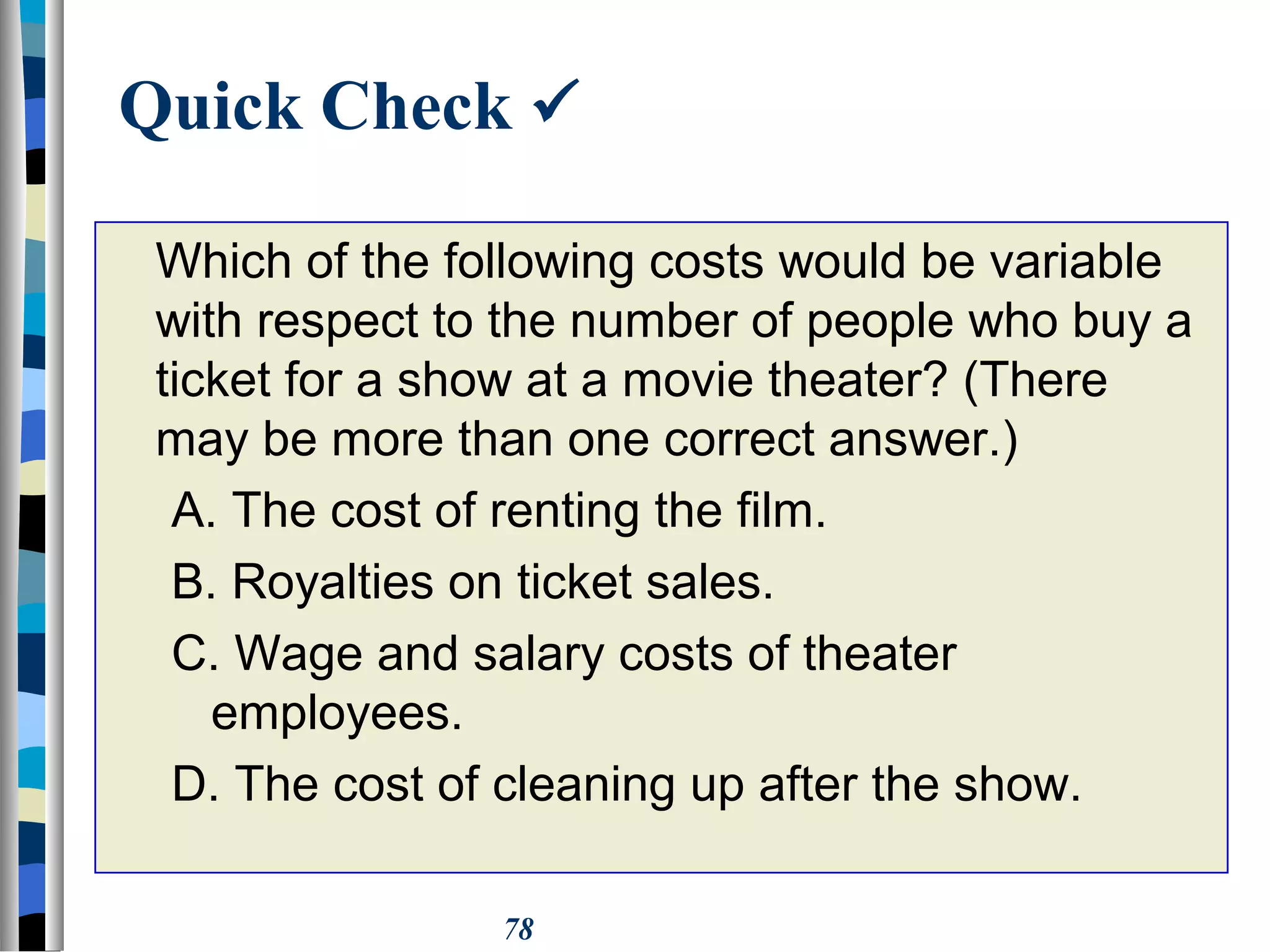 78
Quick Check 
Which of the following costs would be variable
with respect to the number of people who buy a
ticket for a show at a movie theater? (There
may be more than one correct answer.)
A. The cost of renting the film.
B. Royalties on ticket sales.
C. Wage and salary costs of theater
employees.
D. The cost of cleaning up after the show.
 