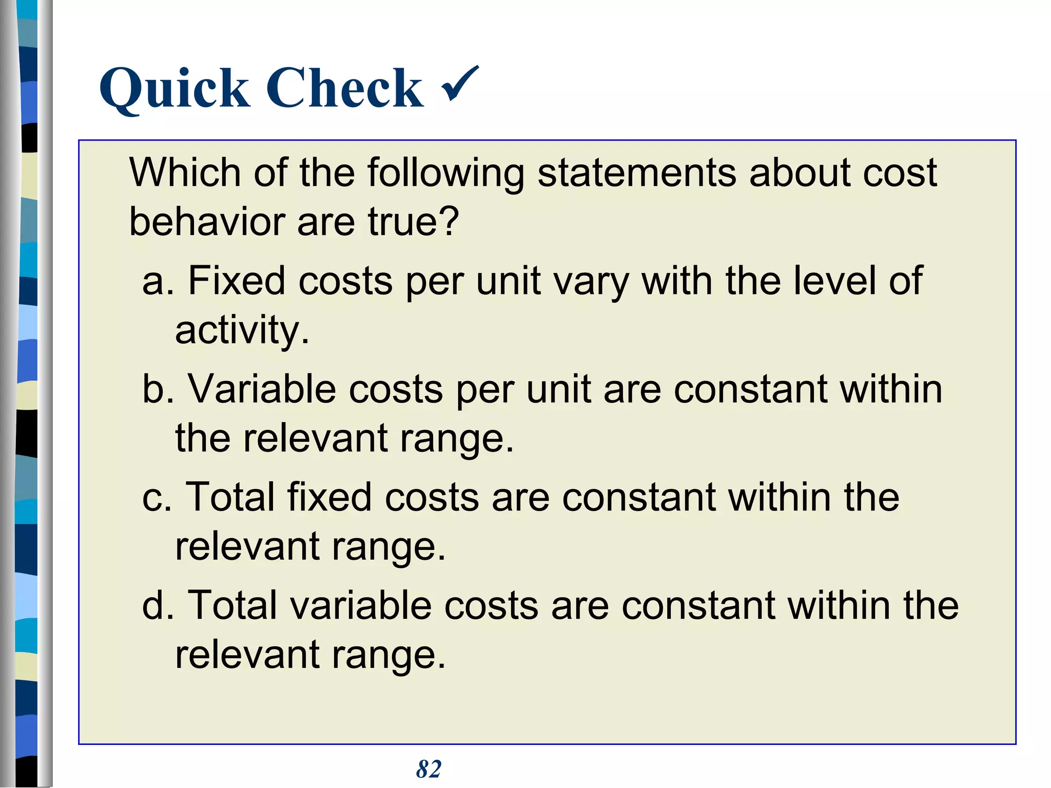 82
Quick Check 
Which of the following statements about cost
behavior are true?
a. Fixed costs per unit vary with the level of
activity.
b. Variable costs per unit are constant within
the relevant range.
c. Total fixed costs are constant within the
relevant range.
d. Total variable costs are constant within the
relevant range.
 