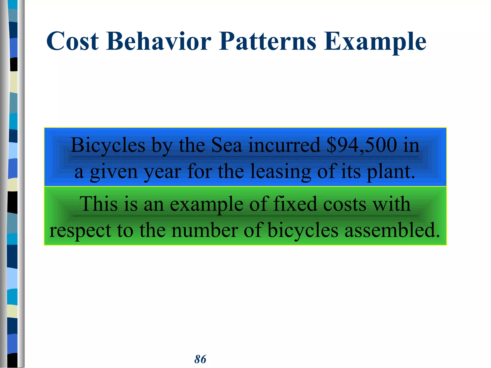 86
Cost Behavior Patterns Example
Bicycles by the Sea incurred $94,500 in
a given year for the leasing of its plant.
This is an example of fixed costs with
respect to the number of bicycles assembled.
 