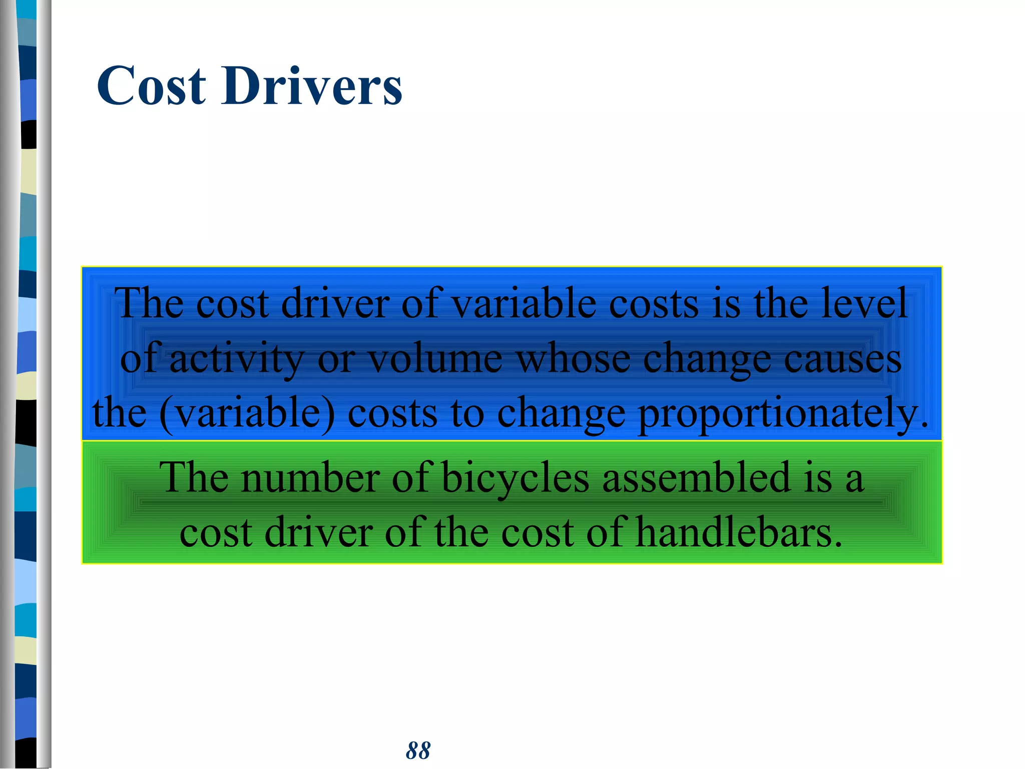 88
Cost Drivers
The cost driver of variable costs is the level
of activity or volume whose change causes
the (variable) costs to change proportionately.
The number of bicycles assembled is a
cost driver of the cost of handlebars.
 