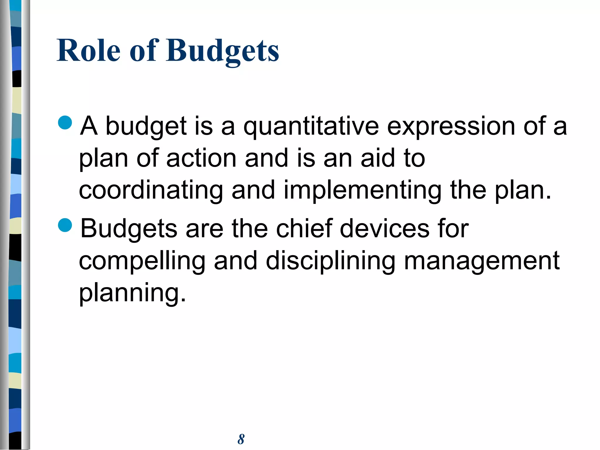 8
Role of Budgets
A budget is a quantitative expression of a
plan of action and is an aid to
coordinating and implementing the plan.
Budgets are the chief devices for
compelling and disciplining management
planning.
 