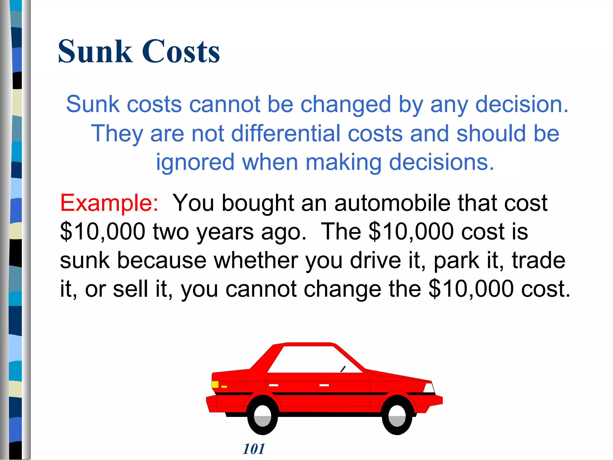 101
Sunk Costs
Sunk costs cannot be changed by any decision.
They are not differential costs and should be
ignored when making decisions.
Example: You bought an automobile that cost
$10,000 two years ago. The $10,000 cost is
sunk because whether you drive it, park it, trade
it, or sell it, you cannot change the $10,000 cost.
 