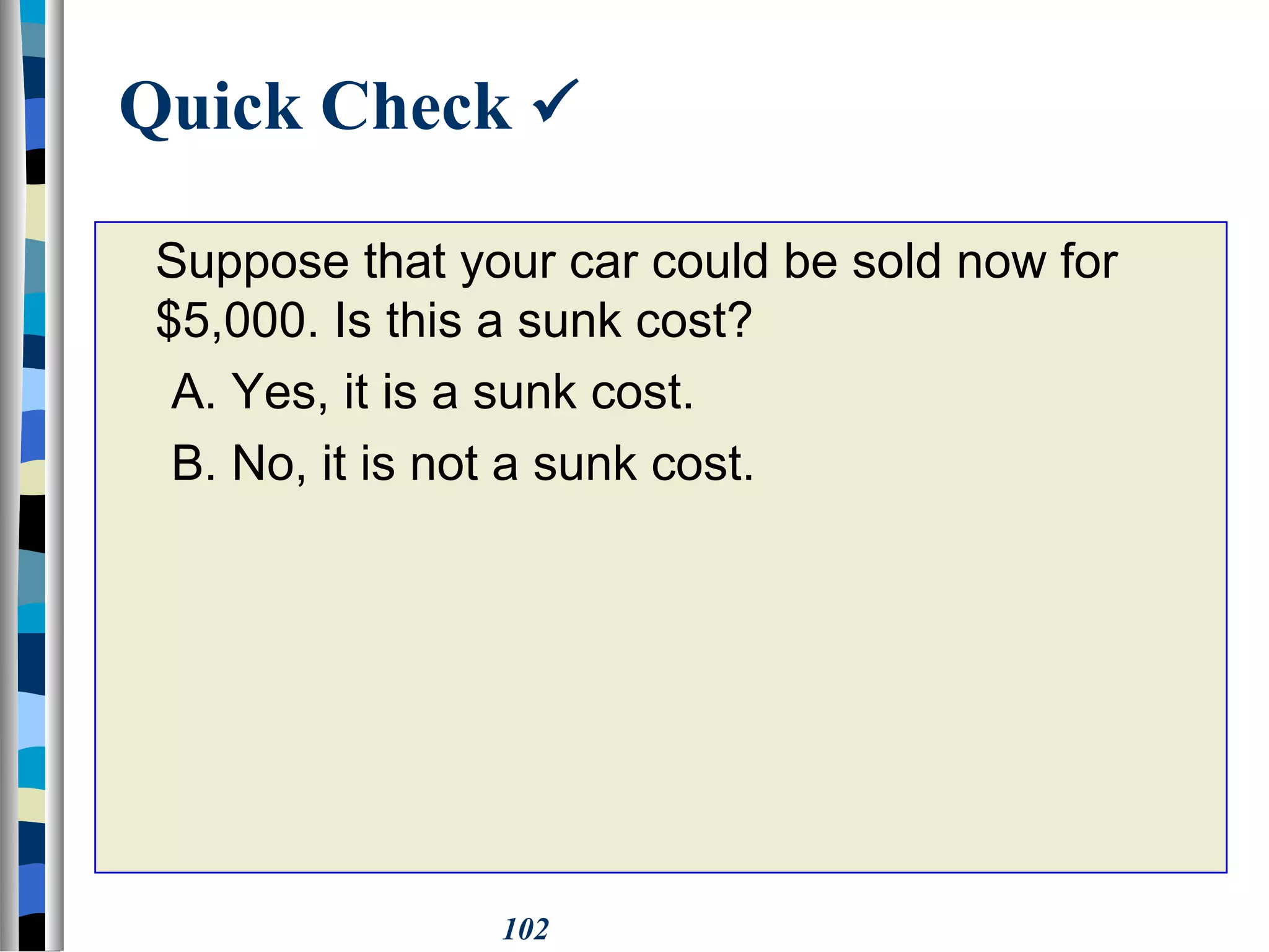 102
Quick Check 
Suppose that your car could be sold now for
$5,000. Is this a sunk cost?
A. Yes, it is a sunk cost.
B. No, it is not a sunk cost.
 