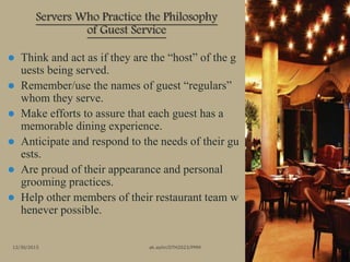 Servers Who Practice the Philosophy
of Guest Service
12/30/2015 ak.aylin/DTH2023/PMM
 Think and act as if they are the “host” of the g
uests being served.
 Remember/use the names of guest “regulars”
whom they serve.
 Make efforts to assure that each guest has a
memorable dining experience.
 Anticipate and respond to the needs of their gu
ests.
 Are proud of their appearance and personal
grooming practices.
 Help other members of their restaurant team w
henever possible.
 