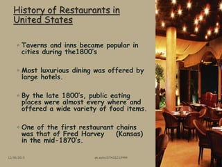History of Restaurants in
United States
◦ Taverns and inns became popular in
cities during the1800’s
◦ Most luxurious dining was offered by
large hotels.
◦ By the late 1800’s, public eating
places were almost every where and
offered a wide variety of food items.
◦ One of the first restaurant chains
was that of Fred Harvey (Kansas)
in the mid-1870’s.
12/30/2015 ak.aylin/DTH2023/PMM
 