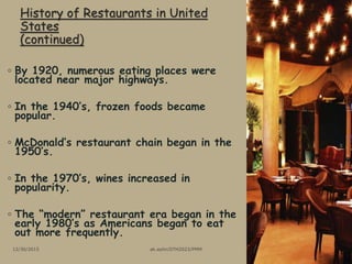 History of Restaurants in United
States
(continued)
◦ By 1920, numerous eating places were
located near major highways.
◦ In the 1940’s, frozen foods became
popular.
◦ McDonald’s restaurant chain began in the
1950’s.
◦ In the 1970’s, wines increased in
popularity.
◦ The “modern” restaurant era began in the
early 1980’s as Americans began to eat
out more frequently.
12/30/2015 ak.aylin/DTH2023/PMM
 