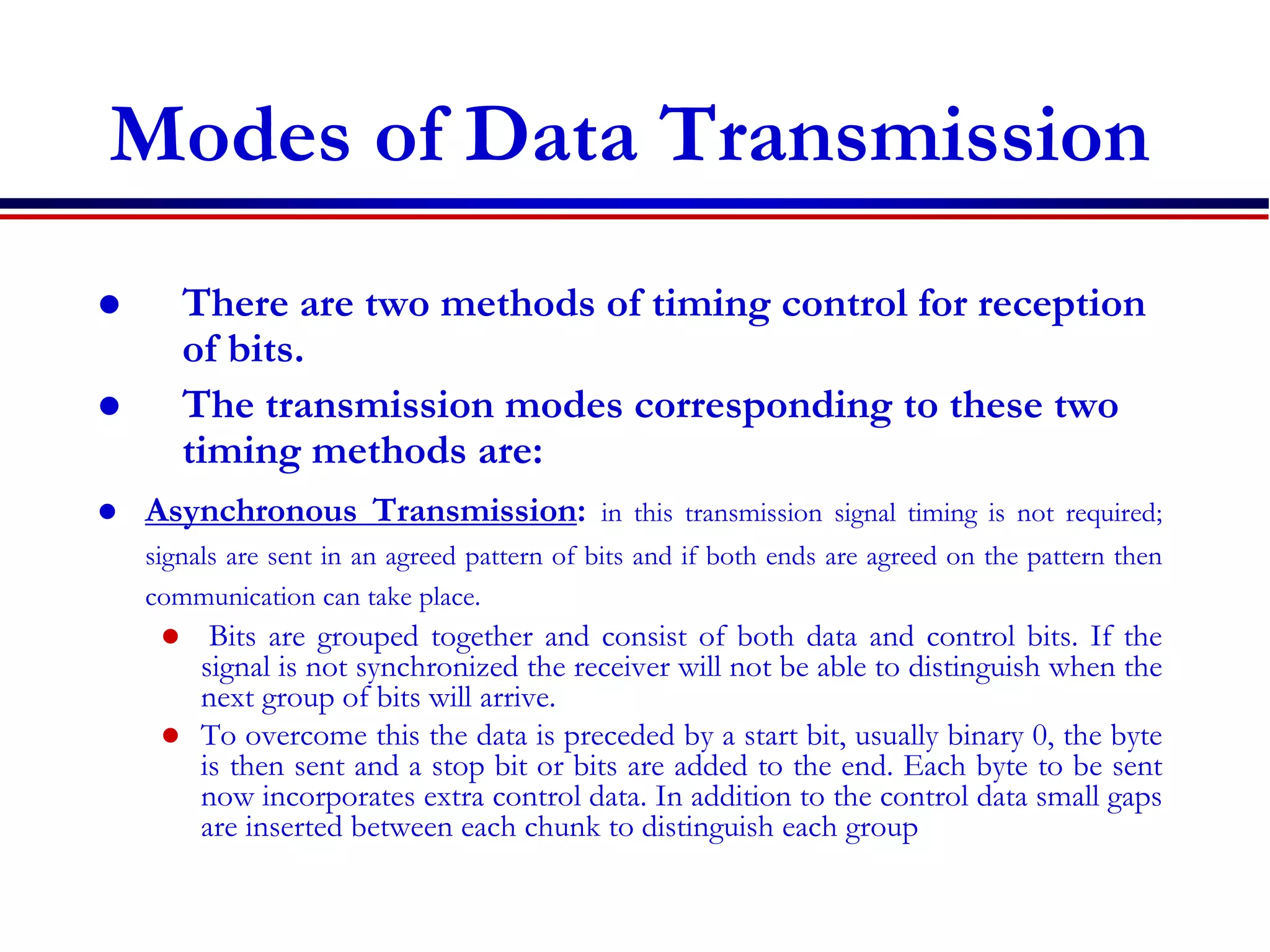 Modes of Data Transmission
 There are two methods of timing control for reception
of bits.
 The transmission modes corresponding to these two
timing methods are:
 Asynchronous Transmission: in this transmission signal timing is not required;
signals are sent in an agreed pattern of bits and if both ends are agreed on the pattern then
communication can take place.
 Bits are grouped together and consist of both data and control bits. If the
signal is not synchronized the receiver will not be able to distinguish when the
next group of bits will arrive.
 To overcome this the data is preceded by a start bit, usually binary 0, the byte
is then sent and a stop bit or bits are added to the end. Each byte to be sent
now incorporates extra control data. In addition to the control data small gaps
are inserted between each chunk to distinguish each group
 