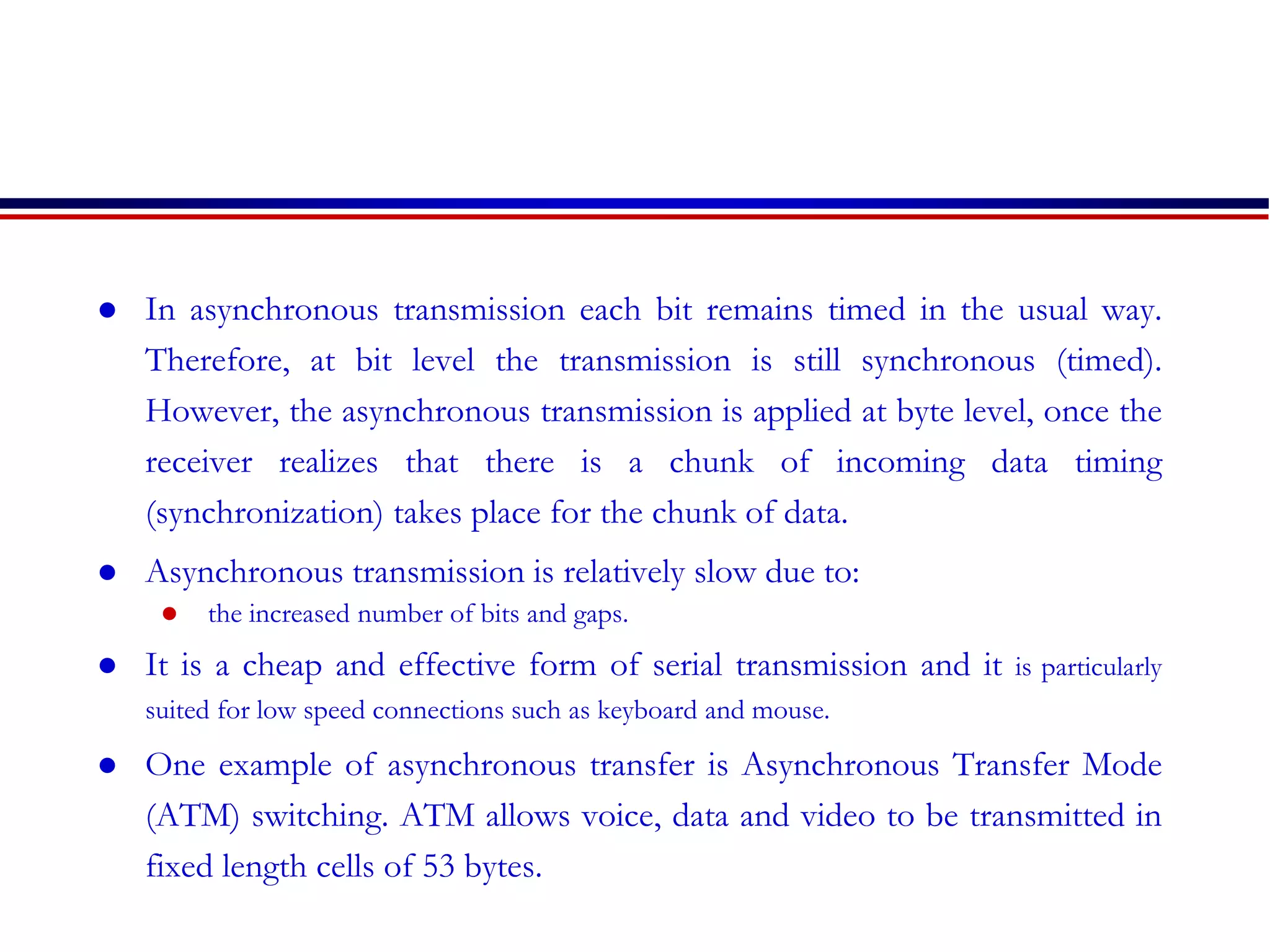  In asynchronous transmission each bit remains timed in the usual way.
Therefore, at bit level the transmission is still synchronous (timed).
However, the asynchronous transmission is applied at byte level, once the
receiver realizes that there is a chunk of incoming data timing
(synchronization) takes place for the chunk of data.
 Asynchronous transmission is relatively slow due to:
 the increased number of bits and gaps.
 It is a cheap and effective form of serial transmission and it is particularly
suited for low speed connections such as keyboard and mouse.
 One example of asynchronous transfer is Asynchronous Transfer Mode
(ATM) switching. ATM allows voice, data and video to be transmitted in
fixed length cells of 53 bytes.
 