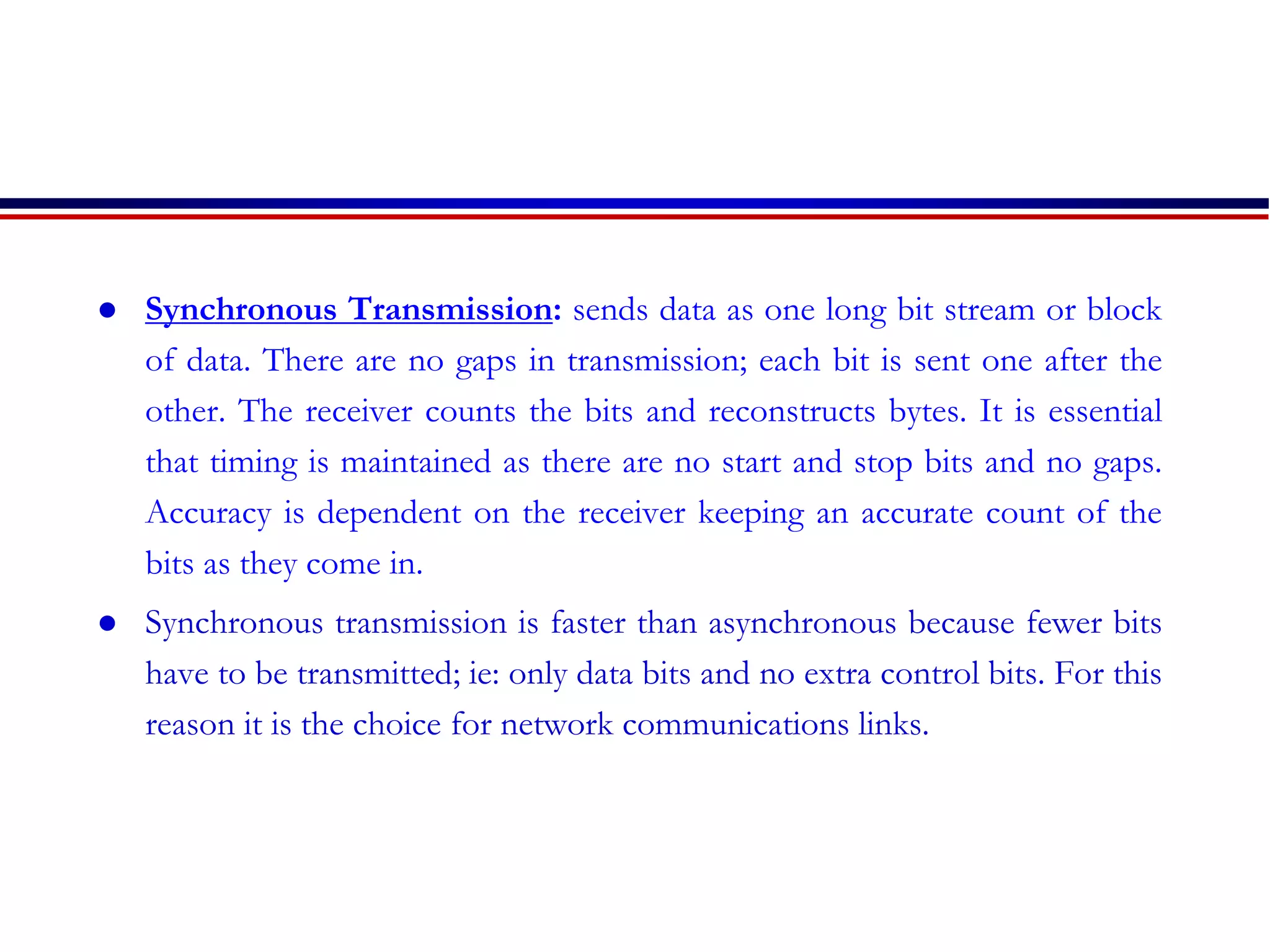  Synchronous Transmission: sends data as one long bit stream or block
of data. There are no gaps in transmission; each bit is sent one after the
other. The receiver counts the bits and reconstructs bytes. It is essential
that timing is maintained as there are no start and stop bits and no gaps.
Accuracy is dependent on the receiver keeping an accurate count of the
bits as they come in.
 Synchronous transmission is faster than asynchronous because fewer bits
have to be transmitted; ie: only data bits and no extra control bits. For this
reason it is the choice for network communications links.
 