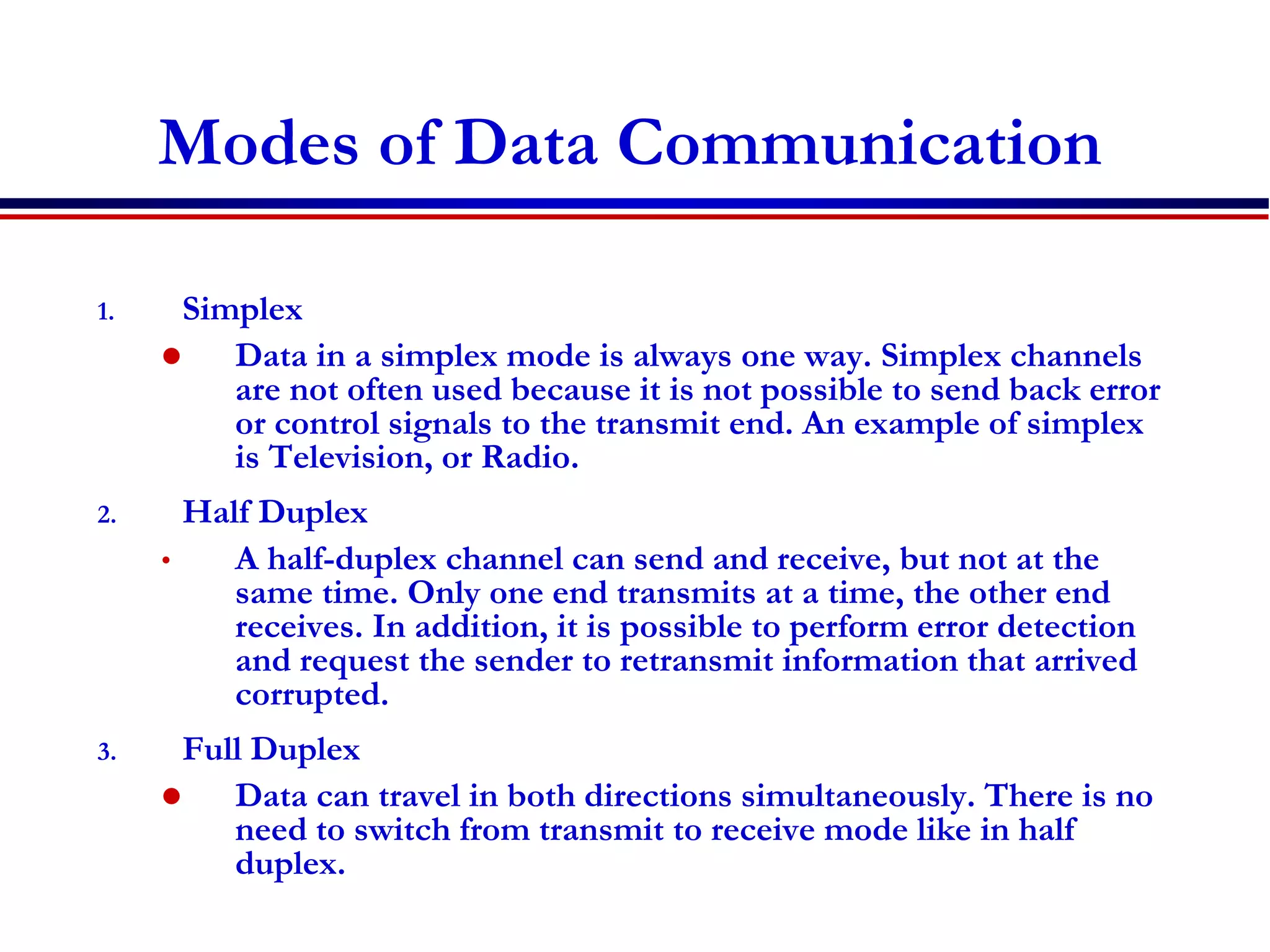 Modes of Data Communication
1. Simplex
 Data in a simplex mode is always one way. Simplex channels
are not often used because it is not possible to send back error
or control signals to the transmit end. An example of simplex
is Television, or Radio.
2. Half Duplex
• A half-duplex channel can send and receive, but not at the
same time. Only one end transmits at a time, the other end
receives. In addition, it is possible to perform error detection
and request the sender to retransmit information that arrived
corrupted.
3. Full Duplex
 Data can travel in both directions simultaneously. There is no
need to switch from transmit to receive mode like in half
duplex.
 