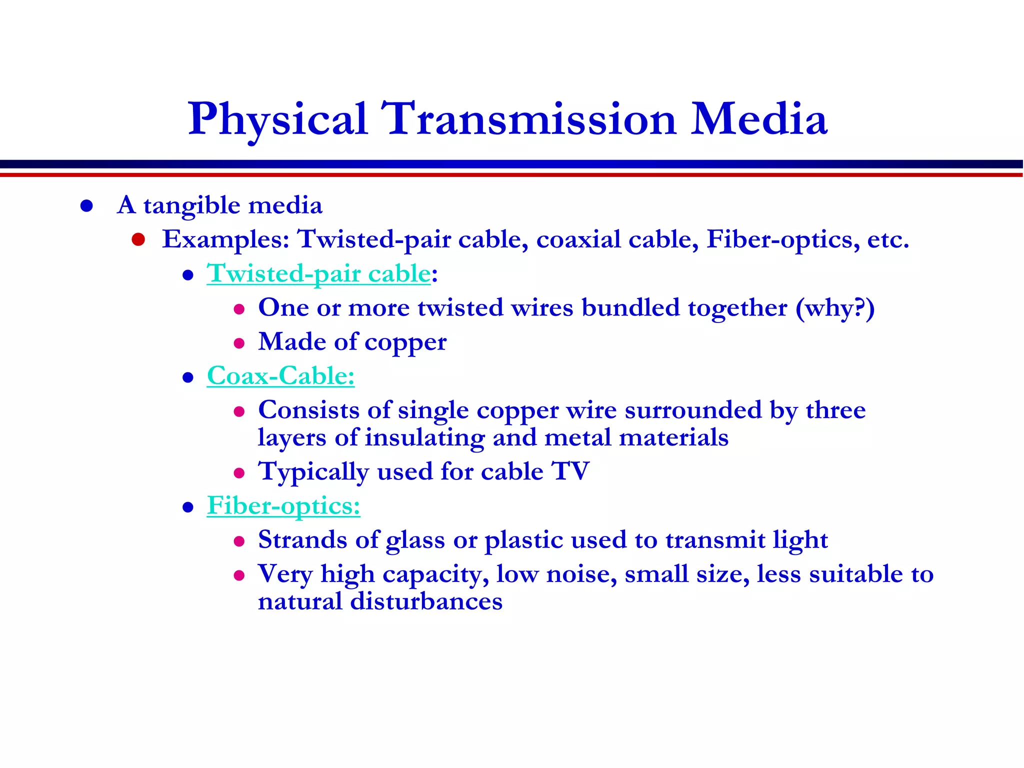 Physical Transmission Media
 A tangible media
 Examples: Twisted-pair cable, coaxial cable, Fiber-optics, etc.
 Twisted-pair cable:
 One or more twisted wires bundled together (why?)
 Made of copper
 Coax-Cable:
 Consists of single copper wire surrounded by three
layers of insulating and metal materials
 Typically used for cable TV
 Fiber-optics:
 Strands of glass or plastic used to transmit light
 Very high capacity, low noise, small size, less suitable to
natural disturbances
 