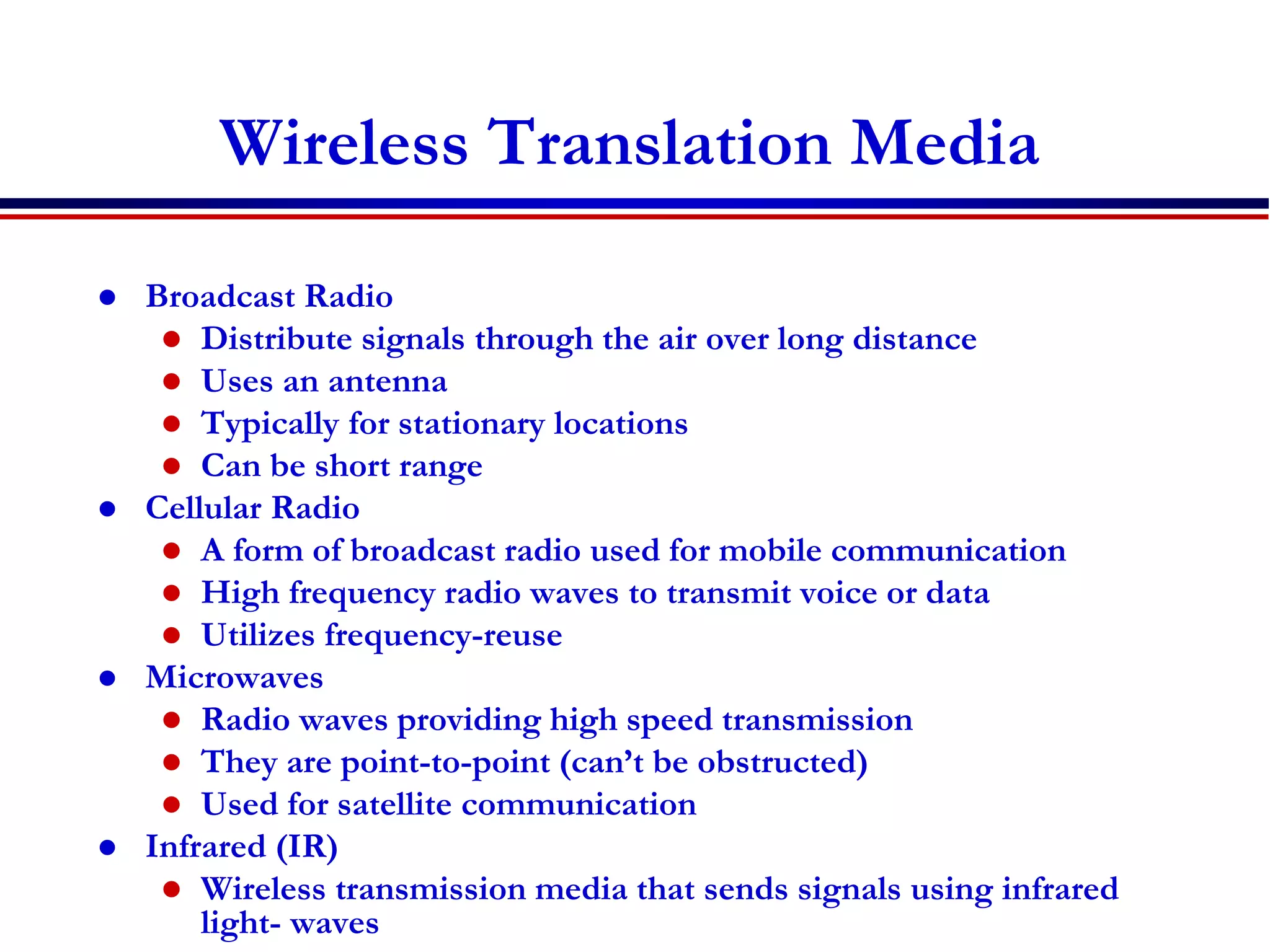 Wireless Translation Media
 Broadcast Radio
 Distribute signals through the air over long distance
 Uses an antenna
 Typically for stationary locations
 Can be short range
 Cellular Radio
 A form of broadcast radio used for mobile communication
 High frequency radio waves to transmit voice or data
 Utilizes frequency-reuse
 Microwaves
 Radio waves providing high speed transmission
 They are point-to-point (can’t be obstructed)
 Used for satellite communication
 Infrared (IR)
 Wireless transmission media that sends signals using infrared
light- waves
 