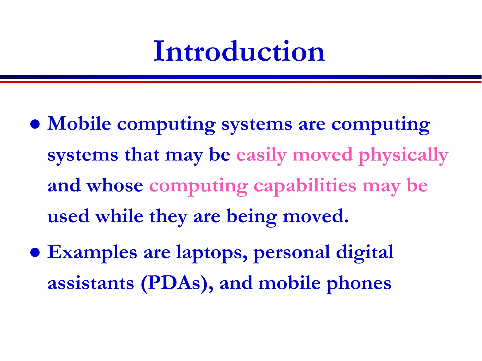 Introduction
 Mobile computing systems are computing
systems that may be easily moved physically
and whose computing capabilities may be
used while they are being moved.
 Examples are laptops, personal digital
assistants (PDAs), and mobile phones
 