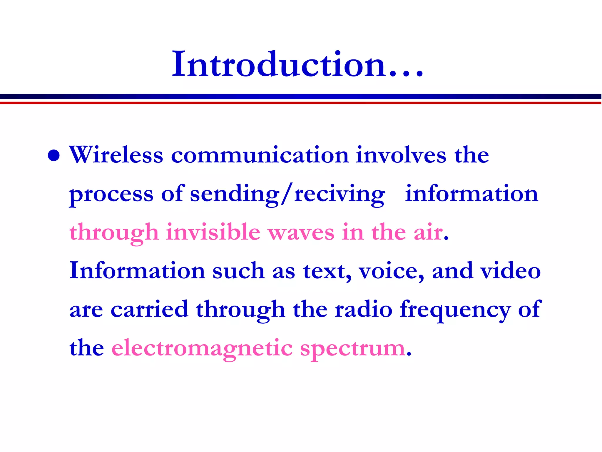Introduction…
 Wireless communication involves the
process of sending/reciving information
through invisible waves in the air.
Information such as text, voice, and video
are carried through the radio frequency of
the electromagnetic spectrum.
 