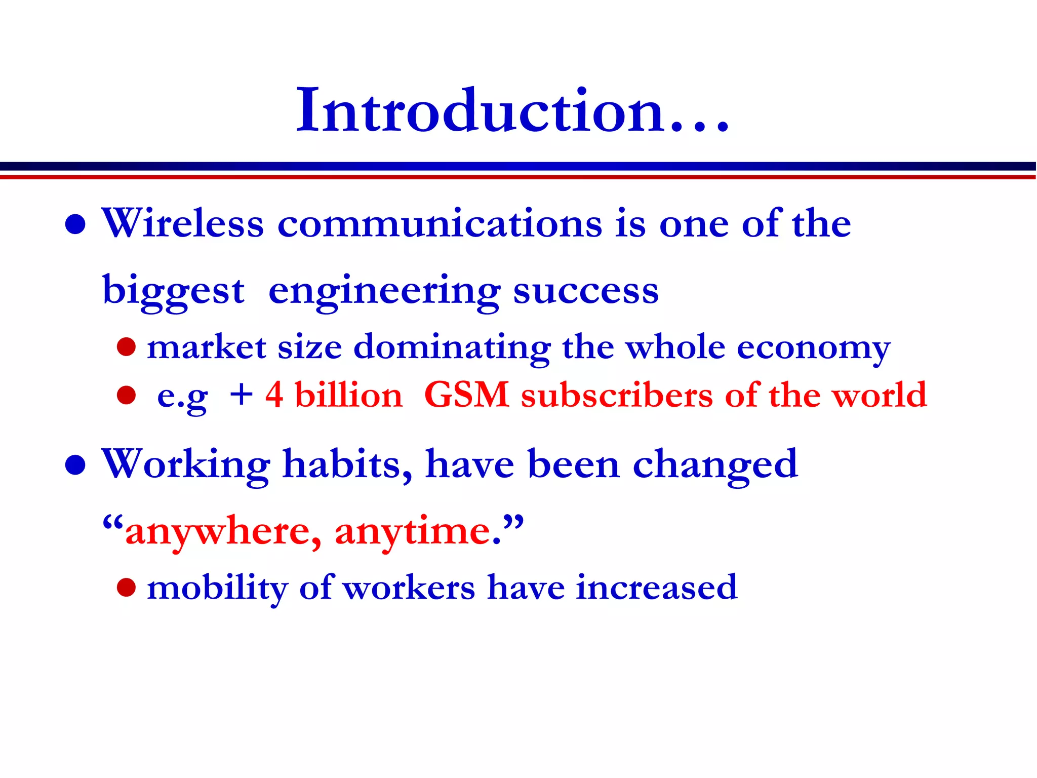Introduction…
 Wireless communications is one of the
biggest engineering success
 market size dominating the whole economy
 e.g + 4 billion GSM subscribers of the world
 Working habits, have been changed
“anywhere, anytime.”
 mobility of workers have increased
 
