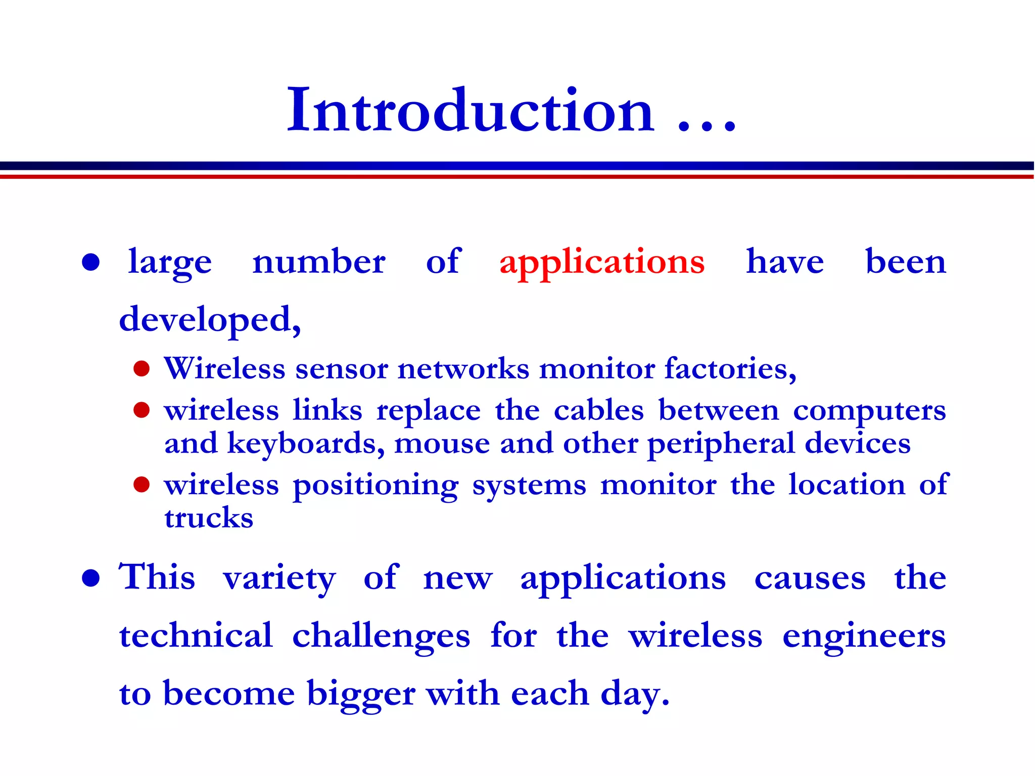 Introduction …
 large number of applications have been
developed,
 Wireless sensor networks monitor factories,
 wireless links replace the cables between computers
and keyboards, mouse and other peripheral devices
 wireless positioning systems monitor the location of
trucks
 This variety of new applications causes the
technical challenges for the wireless engineers
to become bigger with each day.
 