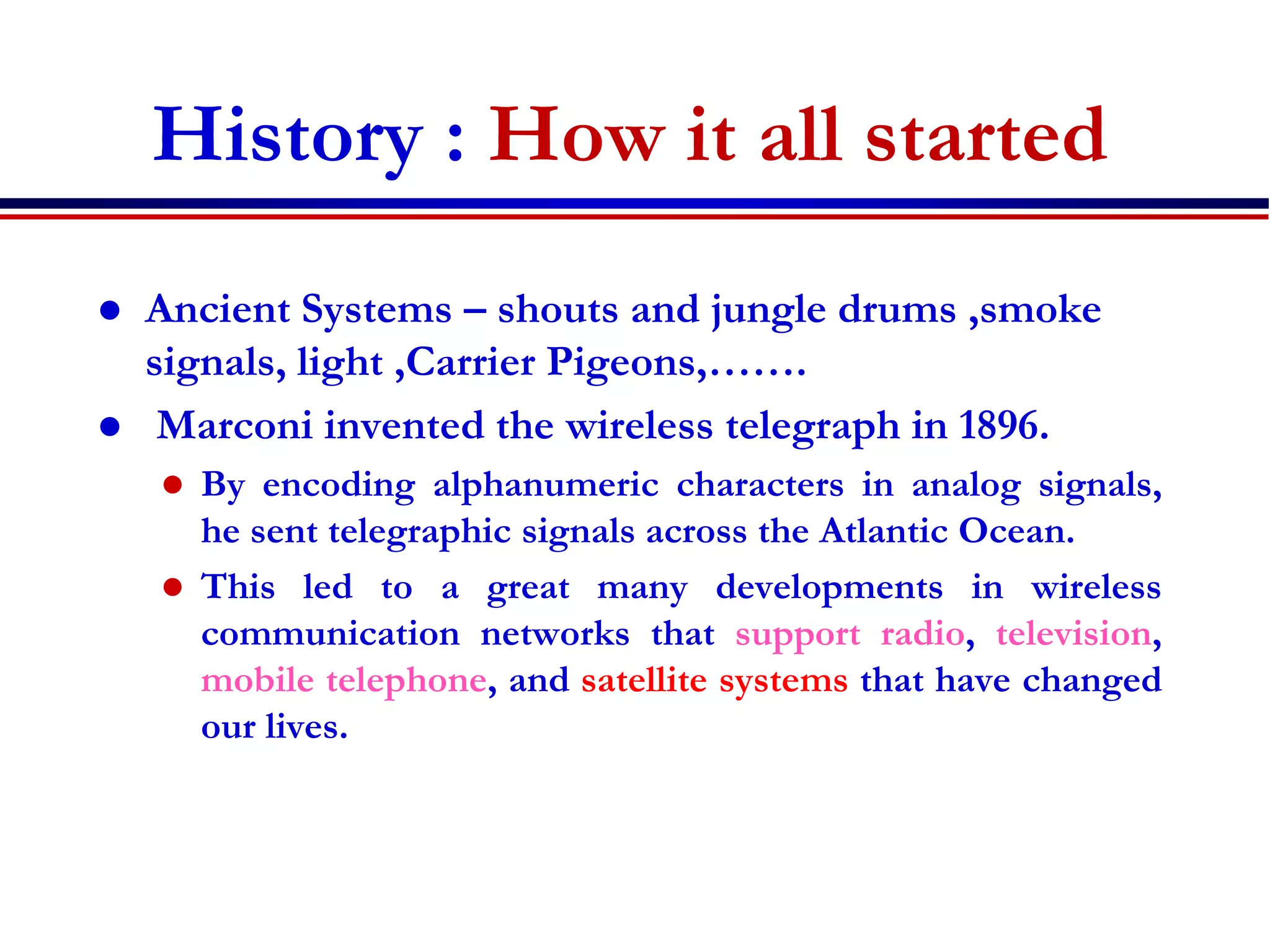 History : How it all started
 Ancient Systems – shouts and jungle drums ,smoke
signals, light ,Carrier Pigeons,…….
 Marconi invented the wireless telegraph in 1896.
 By encoding alphanumeric characters in analog signals,
he sent telegraphic signals across the Atlantic Ocean.
 This led to a great many developments in wireless
communication networks that support radio, television,
mobile telephone, and satellite systems that have changed
our lives.
 