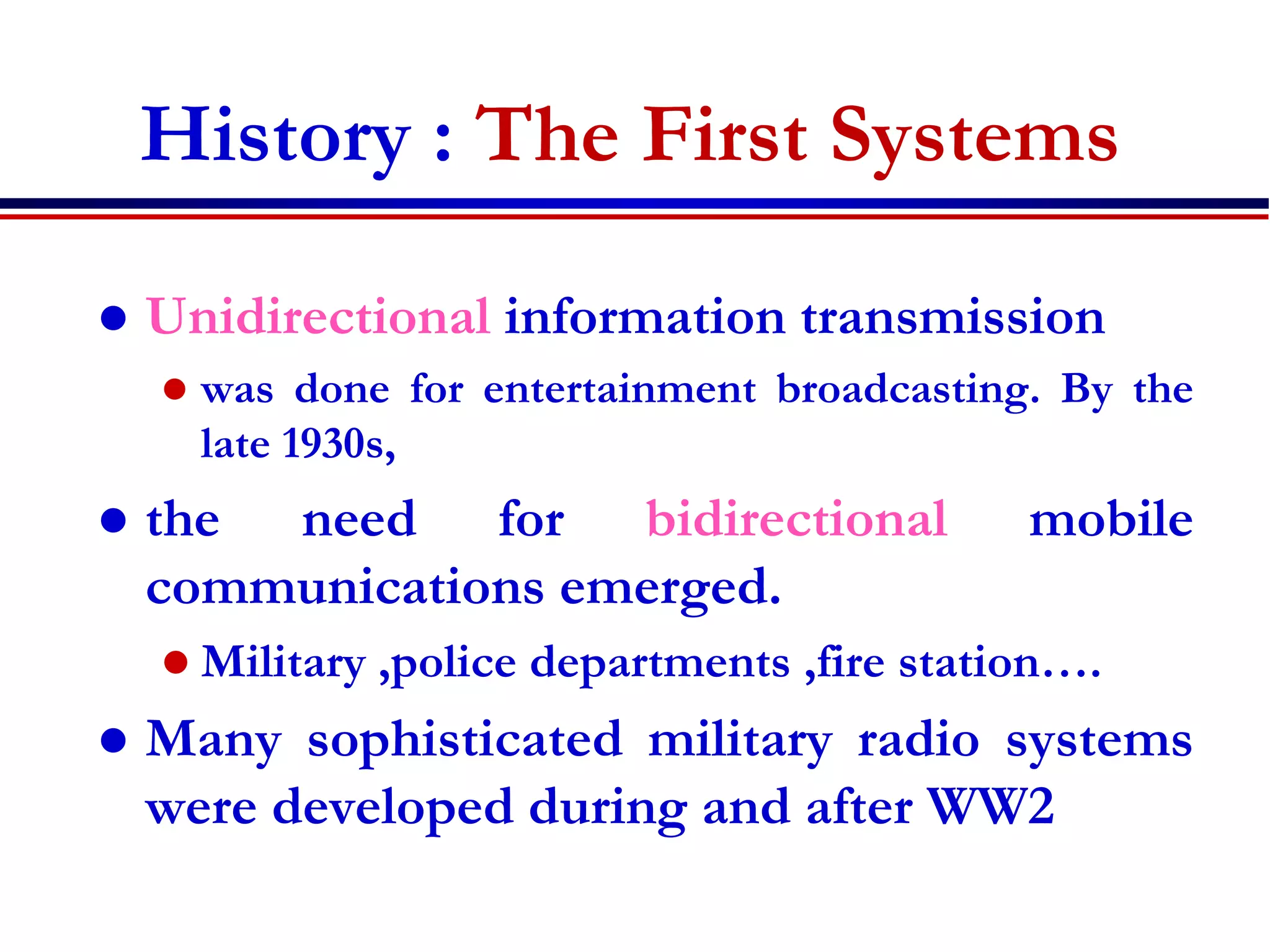 History : The First Systems
 Unidirectional information transmission
 was done for entertainment broadcasting. By the
late 1930s,
 the need for bidirectional mobile
communications emerged.
 Military ,police departments ,fire station….
 Many sophisticated military radio systems
were developed during and after WW2
 