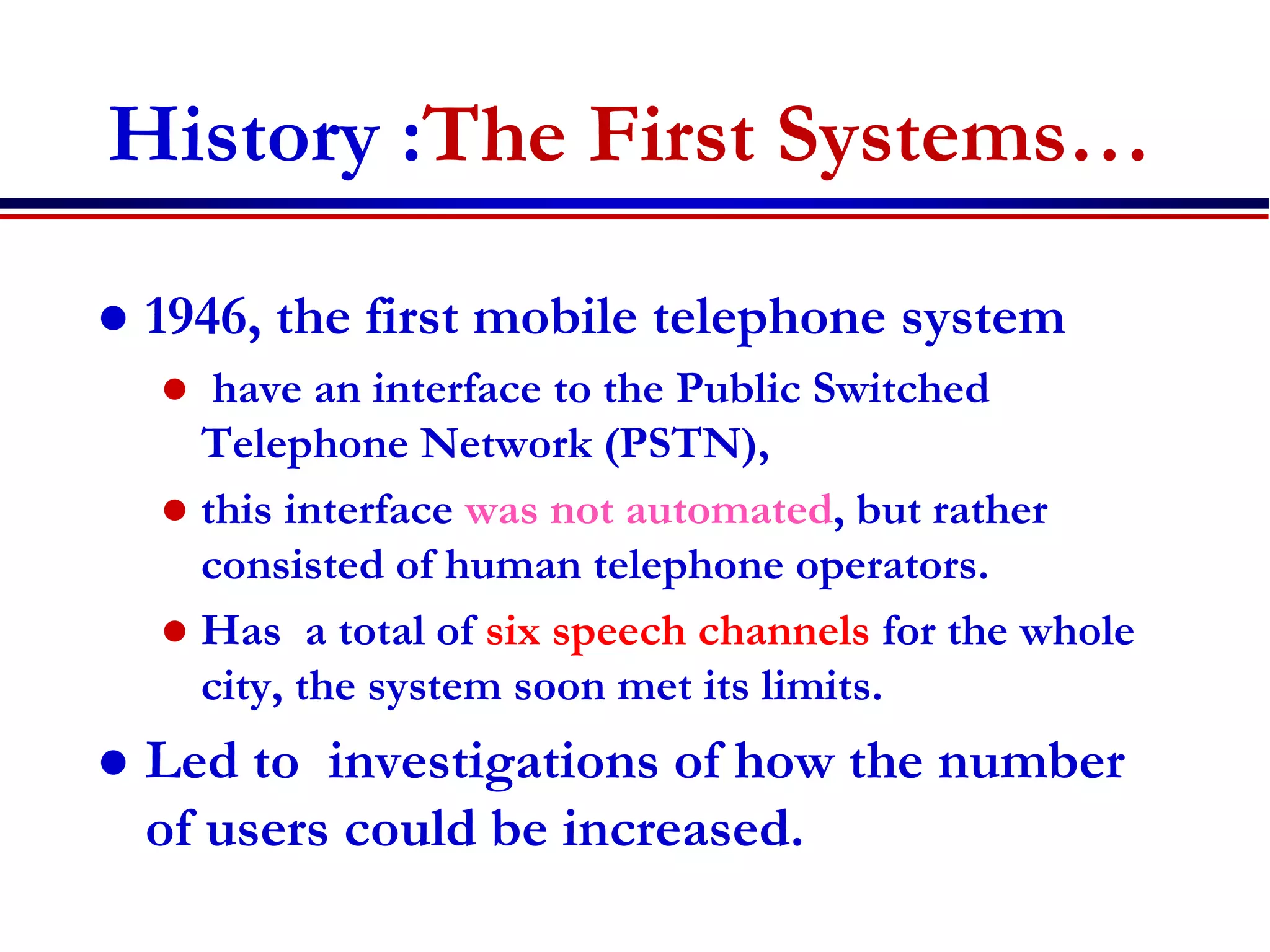History :The First Systems…
 1946, the first mobile telephone system
 have an interface to the Public Switched
Telephone Network (PSTN),
 this interface was not automated, but rather
consisted of human telephone operators.
 Has a total of six speech channels for the whole
city, the system soon met its limits.
 Led to investigations of how the number
of users could be increased.
 
