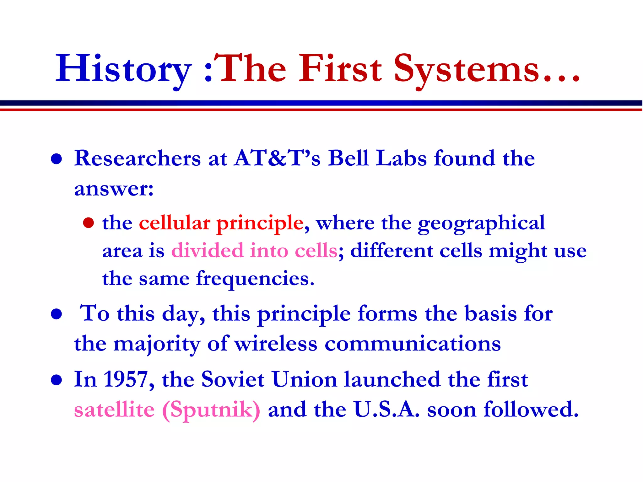 History :The First Systems…
 Researchers at AT&T’s Bell Labs found the
answer:
 the cellular principle, where the geographical
area is divided into cells; different cells might use
the same frequencies.
 To this day, this principle forms the basis for
the majority of wireless communications
 In 1957, the Soviet Union launched the first
satellite (Sputnik) and the U.S.A. soon followed.
 