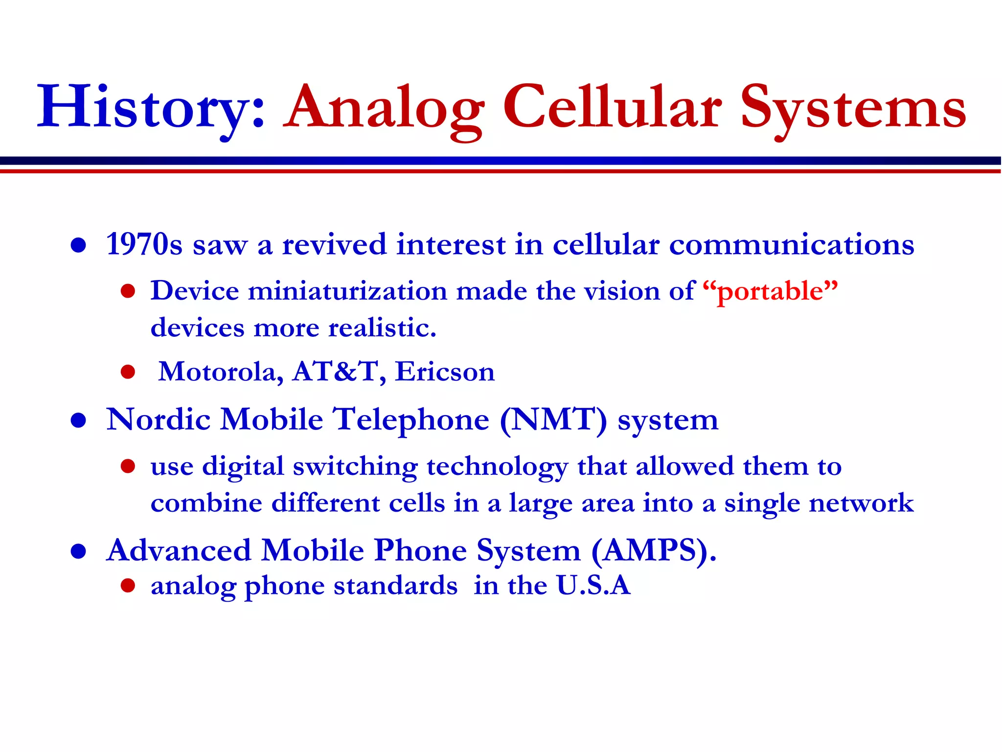History: Analog Cellular Systems
 1970s saw a revived interest in cellular communications
 Device miniaturization made the vision of “portable”
devices more realistic.
 Motorola, AT&T, Ericson
 Nordic Mobile Telephone (NMT) system
 use digital switching technology that allowed them to
combine different cells in a large area into a single network
 Advanced Mobile Phone System (AMPS).
 analog phone standards in the U.S.A
 
