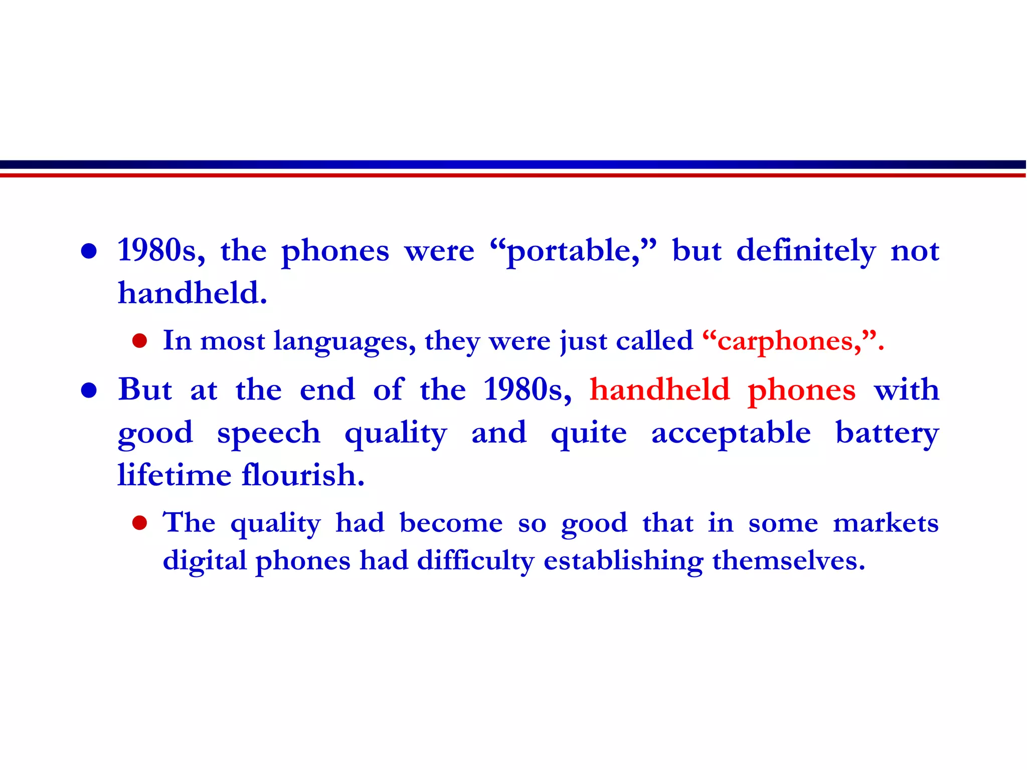  1980s, the phones were “portable,” but definitely not
handheld.
 In most languages, they were just called “carphones,”.
 But at the end of the 1980s, handheld phones with
good speech quality and quite acceptable battery
lifetime flourish.
 The quality had become so good that in some markets
digital phones had difficulty establishing themselves.
 