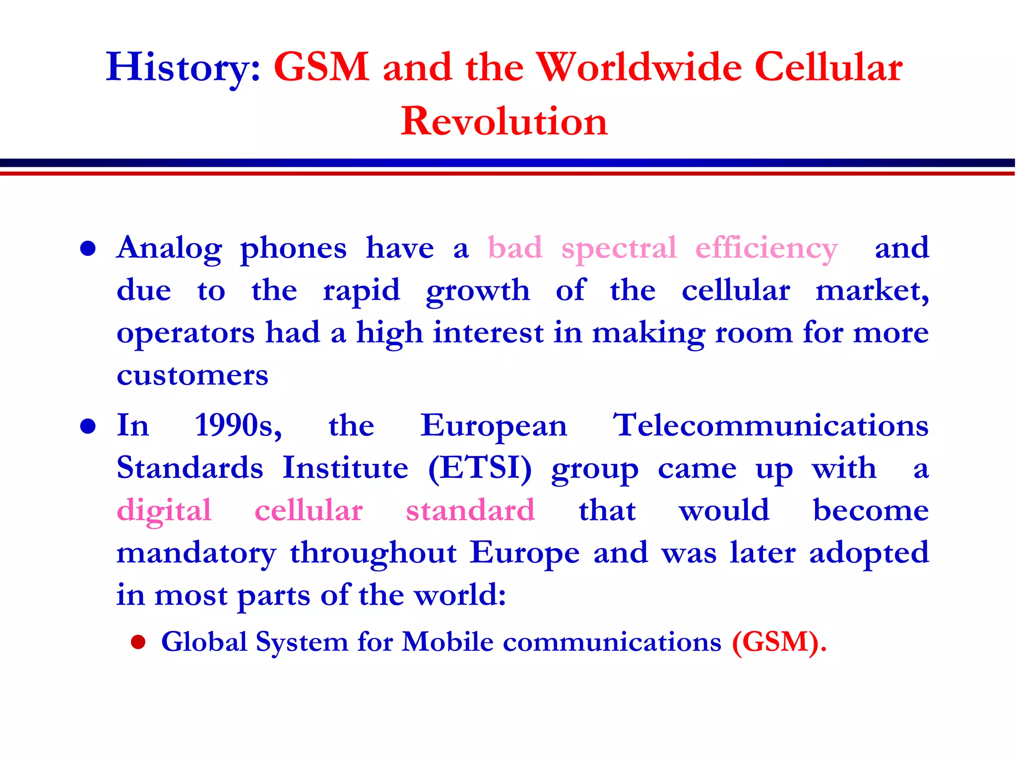 History: GSM and the Worldwide Cellular
Revolution
 Analog phones have a bad spectral efficiency and
due to the rapid growth of the cellular market,
operators had a high interest in making room for more
customers
 In 1990s, the European Telecommunications
Standards Institute (ETSI) group came up with a
digital cellular standard that would become
mandatory throughout Europe and was later adopted
in most parts of the world:
 Global System for Mobile communications (GSM).
 