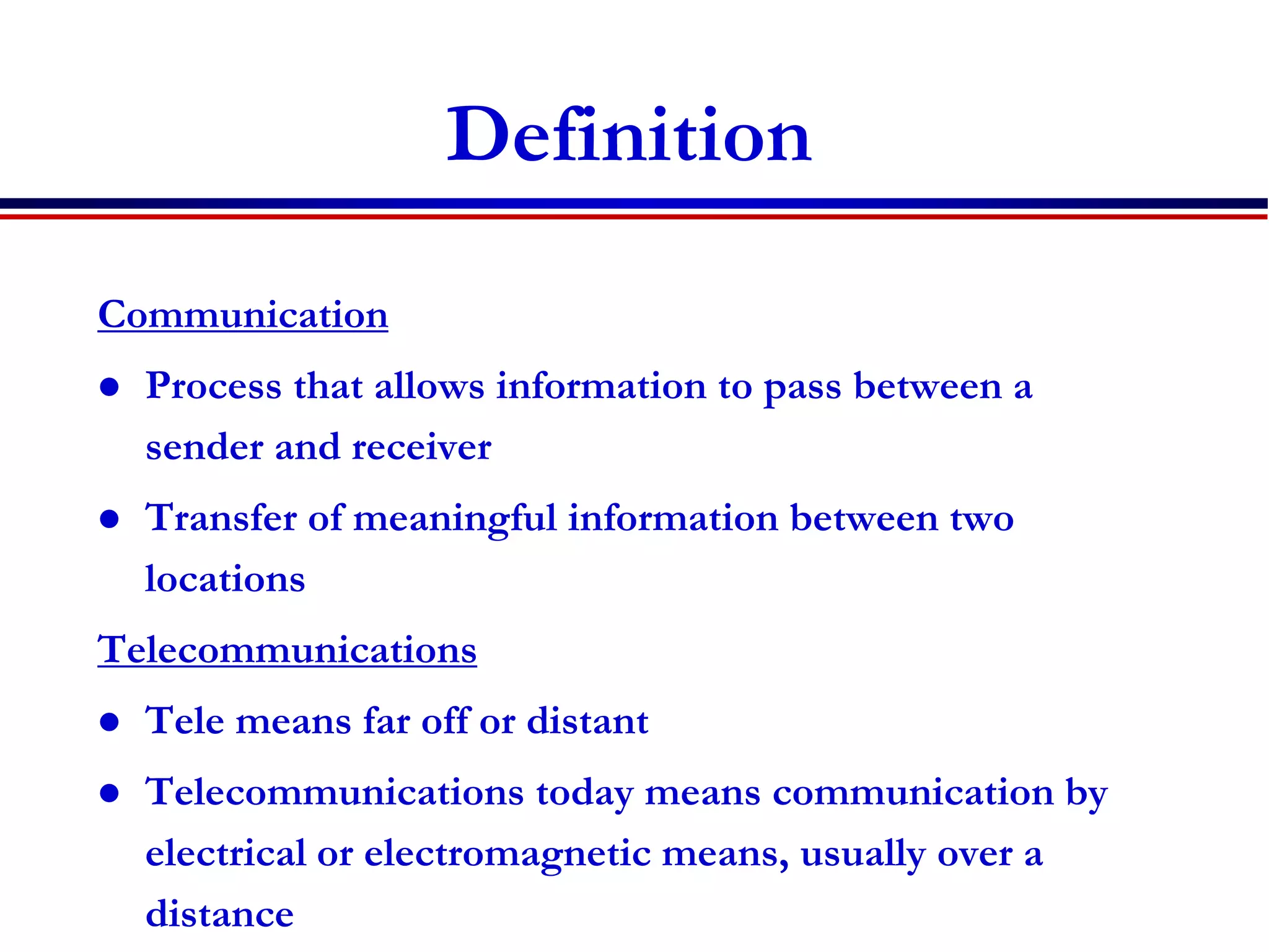 Definition
Communication
 Process that allows information to pass between a
sender and receiver
 Transfer of meaningful information between two
locations
Telecommunications
 Tele means far off or distant
 Telecommunications today means communication by
electrical or electromagnetic means, usually over a
distance
 