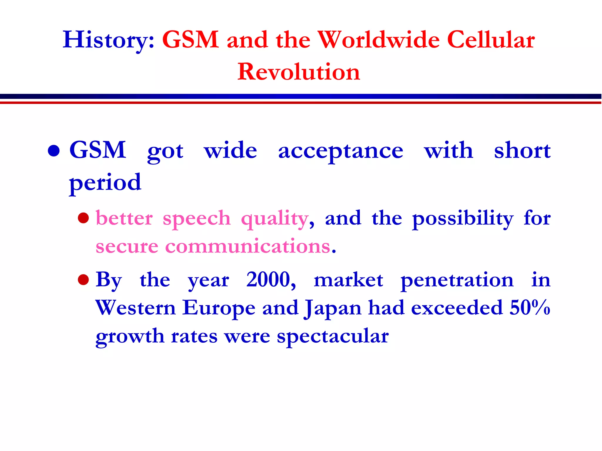 History: GSM and the Worldwide Cellular
Revolution
 GSM got wide acceptance with short
period
 better speech quality, and the possibility for
secure communications.
 By the year 2000, market penetration in
Western Europe and Japan had exceeded 50%
growth rates were spectacular
 