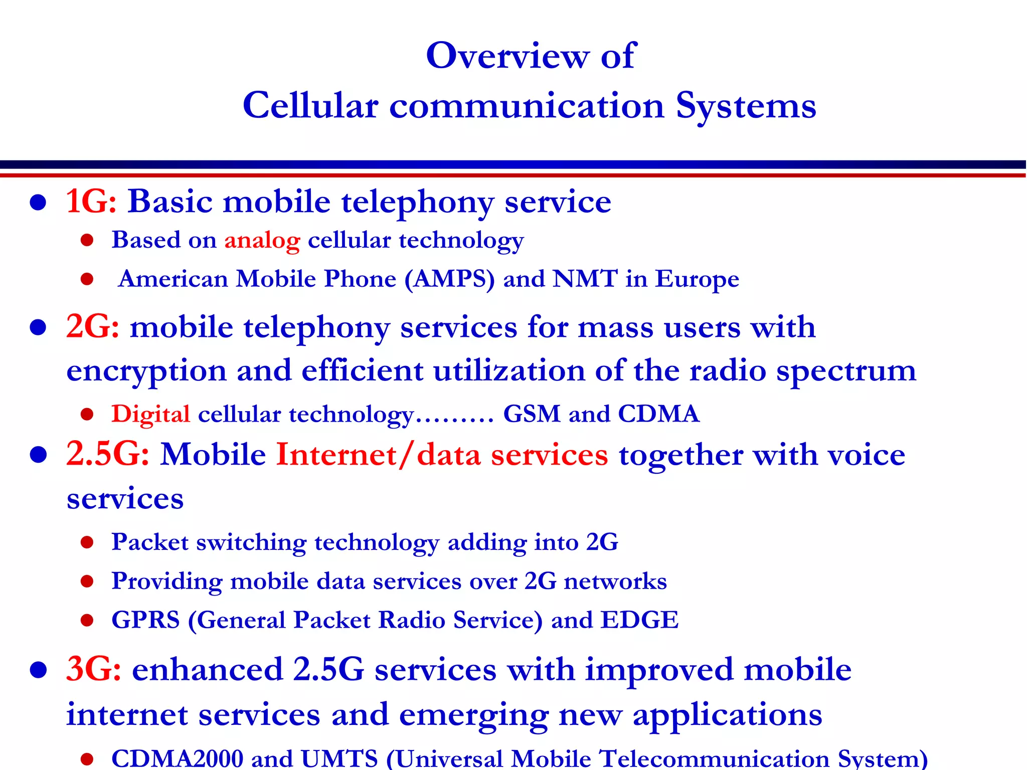 Overview of
Cellular communication Systems
 1G: Basic mobile telephony service
 Based on analog cellular technology
 American Mobile Phone (AMPS) and NMT in Europe
 2G: mobile telephony services for mass users with
encryption and efficient utilization of the radio spectrum
 Digital cellular technology……… GSM and CDMA
 2.5G: Mobile Internet/data services together with voice
services
 Packet switching technology adding into 2G
 Providing mobile data services over 2G networks
 GPRS (General Packet Radio Service) and EDGE
 3G: enhanced 2.5G services with improved mobile
internet services and emerging new applications
 CDMA2000 and UMTS (Universal Mobile Telecommunication System)
 