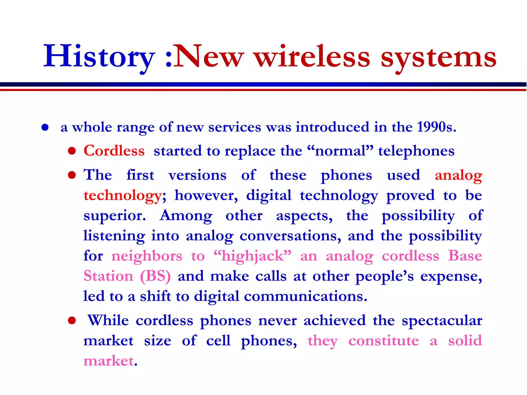 History :New wireless systems
 a whole range of new services was introduced in the 1990s.
 Cordless started to replace the “normal” telephones
 The first versions of these phones used analog
technology; however, digital technology proved to be
superior. Among other aspects, the possibility of
listening into analog conversations, and the possibility
for neighbors to “highjack” an analog cordless Base
Station (BS) and make calls at other people’s expense,
led to a shift to digital communications.
 While cordless phones never achieved the spectacular
market size of cell phones, they constitute a solid
market.
 