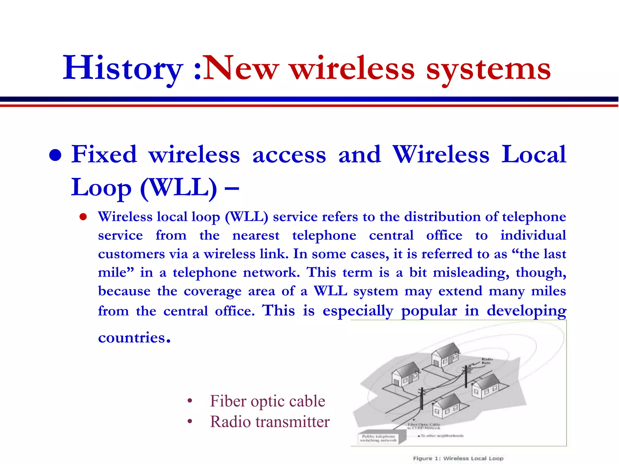 History :New wireless systems
 Fixed wireless access and Wireless Local
Loop (WLL) –
 Wireless local loop (WLL) service refers to the distribution of telephone
service from the nearest telephone central office to individual
customers via a wireless link. In some cases, it is referred to as “the last
mile” in a telephone network. This term is a bit misleading, though,
because the coverage area of a WLL system may extend many miles
from the central office. This is especially popular in developing
countries.
• Fiber optic cable
• Radio transmitter
 