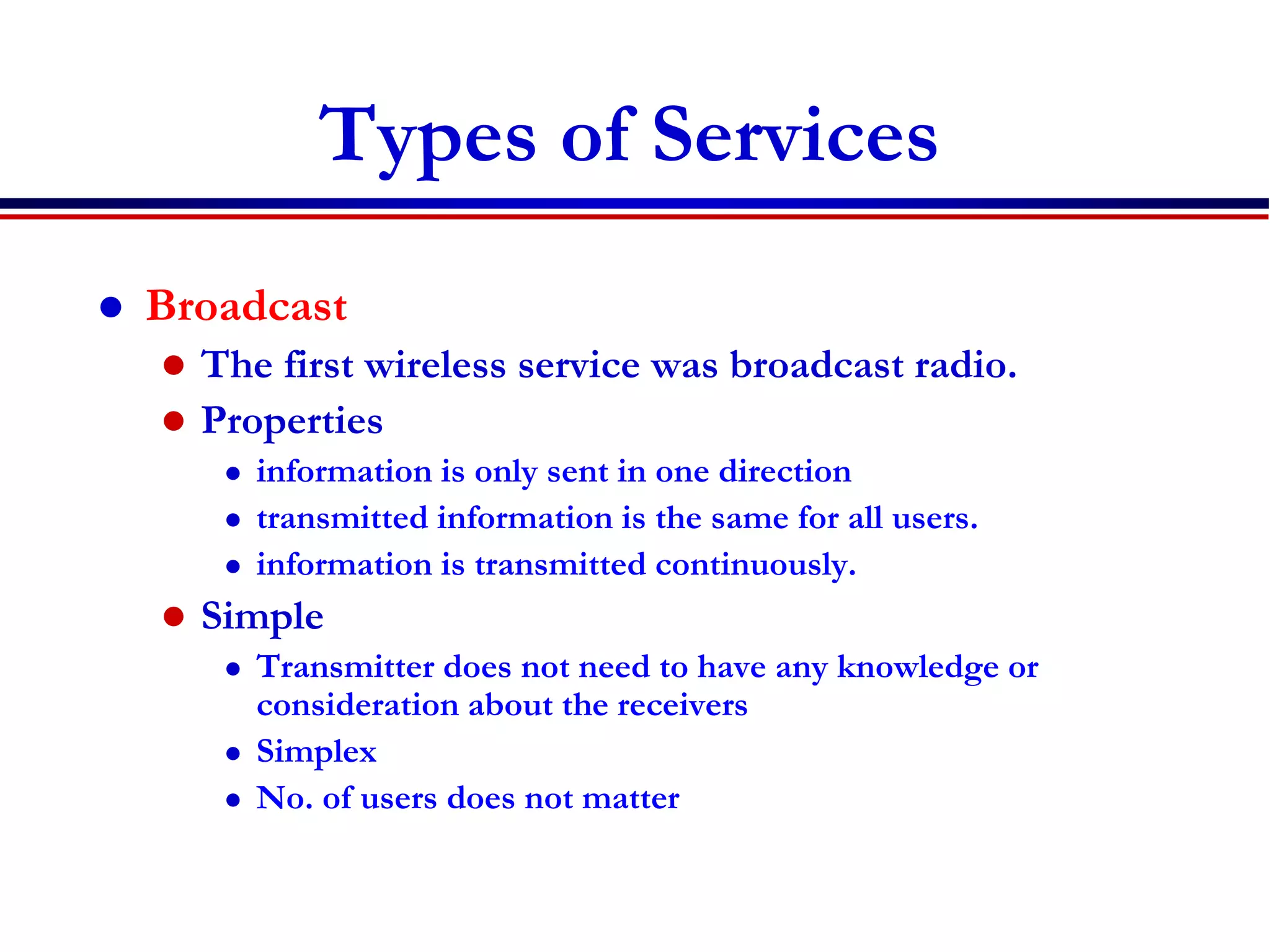 Types of Services
 Broadcast
 The first wireless service was broadcast radio.
 Properties
 information is only sent in one direction
 transmitted information is the same for all users.
 information is transmitted continuously.
 Simple
 Transmitter does not need to have any knowledge or
consideration about the receivers
 Simplex
 No. of users does not matter
 