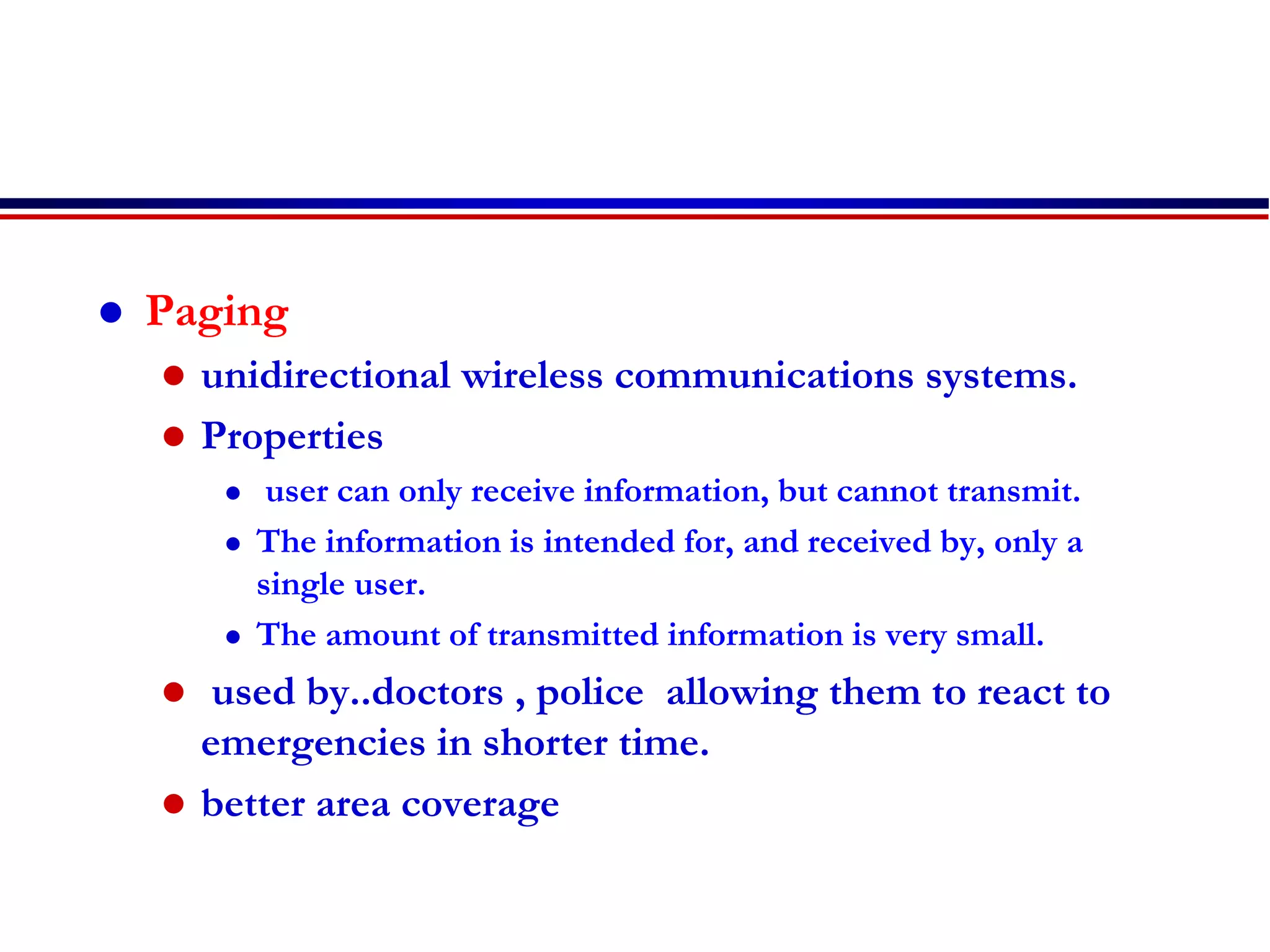  Paging
 unidirectional wireless communications systems.
 Properties
 user can only receive information, but cannot transmit.
 The information is intended for, and received by, only a
single user.
 The amount of transmitted information is very small.
 used by..doctors , police allowing them to react to
emergencies in shorter time.
 better area coverage
 